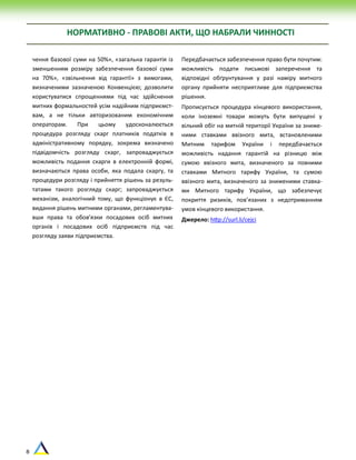 8
чення базової суми на 50%», «загальна гарантія із
зменшенням розміру забезпечення базової суми
на 70%», «звільнення від гарантії» з вимогами,
визначеними зазначеною Конвенцією; дозволити
користуватися спрощеннями під час здійснення
митних формальностей усім надійним підприємст-
вам, а не тільки авторизованим економічним
операторам. При цьому удосконалюється
процедура розгляду скарг платників податків в
адміністративному порядку, зокрема визначено
підвідомчість розгляду скарг, запроваджується
можливість подання скарги в електронній формі,
визначаються права особи, яка подала скаргу, та
процедури розгляду і прийняття рішень за резуль-
татами такого розгляду скарг; запроваджується
механізм, аналогічний тому, що функціонує в ЄС,
видання рішень митними органами, регламентува-
вши права та обов’язки посадових осіб митних
органів і посадових осіб підприємств під час
розгляду заяви підприємства.
Передбачається забезпечення право бути почутим:
можливість подати письмові заперечення та
відповідні обґрунтування у разі наміру митного
органу прийняти несприятливе для підприємства
рішення.
Прописується процедура кінцевого використання,
коли іноземні товари можуть бути випущені у
вільний обіг на митній території України за зниже-
ними ставками ввізного мита, встановленими
Митним тарифом України і передбачається
можливість надання гарантій на різницю між
сумою ввізного мита, визначеного за повними
ставками Митного тарифу України, та сумою
ввізного мита, визначеного за зниженими ставка-
ми Митного тарифу України, що забезпечує
покриття ризиків, пов’язаних з недотриманням
умов кінцевого використання.
Джерело: http://surl.li/cejci
НОРМАТИВНО - ПРАВОВІ АКТИ, ЩО НАБРАЛИ ЧИННОСТІ
 