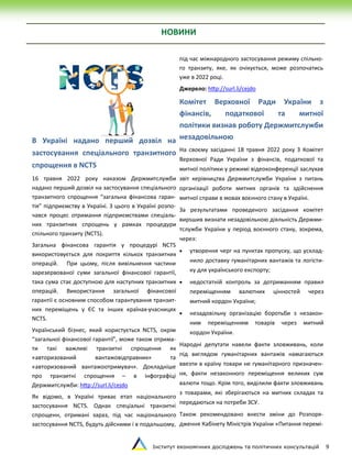 Інститут економічних досліджень та політичних консультацій 9
НОВИНИ
В Україні надано перший дозвіл на
застосування спеціального транзитного
спрощення в NCTS
16 травня 2022 року наказом Держмитслужби
надано перший дозвіл на застосування спеціального
транзитного спрощення “загальна фінансова гаран-
тія” підприємству в Україні. З цього в Україні розпо-
чався процес отримання підприємствами спеціаль-
них транзитних спрощень у рамках процедури
спільного транзиту (NCTS).
Загальна фінансова гарантія у процедурі NCTS
використовується для покриття кількох транзитних
операцій. При цьому, після вивільнення частини
зарезервованої суми загальної фінансової гарантії,
така сума стає доступною для наступних транзитних
операцій. Використання загальної фінансової
гарантії є основним способом гарантування транзит-
них переміщень у ЄС та інших країнах-учасницях
NCTS.
Український бізнес, який користується NCTS, окрім
“загальної фінансової гарантії”, може також отрима-
ти такі важливі транзитні спрощення як
«авторизований вантажовідправник» та
«авторизований вантажоотримувач». Докладніше
про транзитні спрощення – в інфографіці
Держмитслужби: http://surl.li/cejdo
Як відомо, в Україні триває етап національного
застосування NCTS. Однак спеціальні транзитні
спрощенн, отримані зараз, під час національного
застосування NCTS, будуть дійсними і в подальшому,
під час міжнародного застосування режиму спільно-
го транзиту, яке, як очікується, може розпочатись
уже в 2022 році.
Джерело: http://surl.li/cejdo
Комітет Верховної Ради України з
фінансів, податкової та митної
політики визнав роботу Держмитслужби
незадовільною
На своєму засіданні 18 травня 2022 року З Комітет
Верховної Ради України з фінансів, податкової та
митної політики у режимі відеоконференції заслухав
звіт керівництва Держмитслужби України з питань
організації роботи митних органів та здійснення
митної справи в мовах воєнного стану в Україні.
За результатами проведеного засідання комітет
вирsшив визнати незадовільною діяльність Держми-
тслужби України у період воєнного стану, зокрема,
через:
 утворення черг на пунктах пропуску, що усклад-
нило доставку гуманітарних вантажів та логісти-
ку для українського експорту;
 недостатній контроль за дотриманням правил
переміщенням валютних цінностей через
митний кордон України;
 незадовільну організацію боротьби з незакон-
ним переміщенням товарів через митний
кордон України.
Народні депутати навели факти зловживань, коли
під виглядом гуманітарних вантажів намагаються
ввезти в країну товари не гуманітарного призначен-
ня, факти незаконного переміщення великих сум
валюти тощо. Крім того, виділили факти зловживань
з товарами, які зберігаються на митних складах та
передаються на потреби ЗСУ.
Також рекомендовано внести зміни до Розпоря-
дження Кабінету Міністрів України «Питання перемі-
 