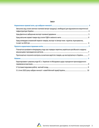 Інститут економічних досліджень та політичних консультацій 3
Зміст
Нормативно-правові акти, що набрали чинності............................................................................. 4
Звільнено від сплати митних платежів імпорт продукції, необхідної для відновлення енергетичної
інфраструктури України……………………………………………………………...……………………….……………………………….. 4
Уряд фактично заборонив експорт паливної деревини …………………………………………………………………….. 5
Уряд звільнив окремі товари від сплати ПДВ та ввізного мита …………………………………………………………. 6
Уряд затвердив оновлений перелік товарів, експорт та імпорт яких підлягає ліцензуванню,
та квот на 2023 рік ……………………………………………………………………………………………………………………………… 6
Проєкти нормативно-правових актів………....................................................................................... 7
Планується розірвати міжурядову угоду про порядок перетину українсько-російського кордону
мешканцями прикордонних регіонів………………………………………………………………………………………….………. 7
Пропонується посилити контроль за митною вартістю товарів, що експортуються з України…………. 7
Новини............................................................................................................................................. 9
Європарламент ухвалив угоди ЄС з Україною та Молдовою щодо спрощення транскордонного
перевезення вантажів………………………………………………………………………………………….………………..………....... 9
У Гостомелі відновив роботу митний склад………………………………………………………………………………………. 9
З 1 січня 2023 року набрав чинності новий Митний тариф України………………………………………………. 10
 