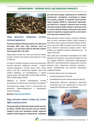 Інститут економічних досліджень та політичних консультацій 5
НОРМАТИВНО - ПРАВОВІ АКТИ, ЩО НАБРАЛИ ЧИННОСТІ
Уряд фактично заборонив експорт
паливної деревини
Постанова Кабінету Міністрів України № 1339 від 25
листопада 2022 року «Про внесення зміни до
додатку 1 до постанови Кабінету Міністрів України
від 29 грудня 2021 р. № 1424»
Уряд України вкотре вніс зміни до переліку товарів,
експорт та імпорт яких підлягає ліцензуванню, та квот
на 2022 рік.
З огляду на складну ситуацію в енергетиці, уряд цими
змінами фактично заборонив експорт з України
паливної деревини у вигляді колод, полін, сучків,
хмизу, гілок або в аналогічних формах; тріски або
стружок деревних, які класифікуються з такими
кодами згідно з УКТ ЗЕД: 4401 11 00 00, 4401 12 00 00,
4401 21 00 00, 4401 22 00 00.
Заборону на експорт запроваджено шляхом
встановлення нульових квот на експорт цієї продукції.
Зазначений крок уряду, хоча й із запізненням, має
допомогти домогосподарствам у проходженні
зимового періоду.
Джерело: https://cutt.ly/Y2bTci7
Уряд звільнив окремі товари від сплати
ПДВ та ввізного мита
Постанова Кабінету Міністрів України від 09 листопа-
да 2022 р. №1260 «Про внесення змін до переліку
товарів (у тому числі лікарських засобів, медичних
виробів та/або медичного обладнання), необхідних
для виконання заходів, спрямованих на запобігання
виникненню і поширенню, локалізацію та ліквіда-
цію спалахів, епідемій та пандемій гострої респіра-
торної хвороби COVID-19, спричиненої коронавіру-
сом SARS-CoV-2, операції із ввезення яких на митну
територію України та/або операції з постачання яких
на митній території України звільняються від опода-
ткування податком на додану вартість та які звільня-
ються від сплати ввізного мита»
Уряд розширив перелік товарів, операції із ввезення
яких на митну територію України та/або операції із
постачання яких на митній території України звільня-
ються від сплати ПДВ та ввізного мита. Пільги стосу-
ються ввезення незалежних джерел енергії і були
ухвалені до подібного рішення парламенту від 13
грудня 2022 року.
При цьому для застосування відповідних пільг було
використано механізм, застосований урядом ще під
час пандемії COVID-19, спричиненої коронавірусом
SARS-CoV-2. Цей механізм був неідеальним, оскільки
викликав різні тлумачення митними органами і
сприяв зловживанням при ввезенні відповідних
товарів до України.
У постанові йдеться про таку продукцію:
 електрогенераторні установки;
 трансформатори (крім товарів цивільної авіації);
 акумулятори літій-іонні, електричні, включаючи
сепаратори для них, прямокутної (у тому числі
квадратної) або будь-якої іншої форми;
 