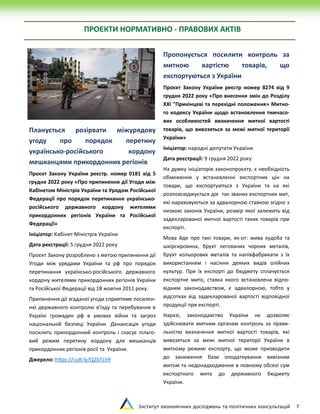 Інститут економічних досліджень та політичних консультацій 7
ПРОЄКТИ НОРМАТИВНО - ПРАВОВИХ АКТІВ
Планується розірвати міжурядову
угоду про порядок перетину
українсько-російського кордону
мешканцями прикордонних регіонів
Проєкт Закону України реєстр. номер 0181 від 5
грудня 2022 року «Про припинення дії Угоди між
Кабінетом Міністрів України та Урядом Російської
Федерації про порядок перетинання українсько-
російського державного кордону жителями
прикордонних регіонів України та Російської
Федерації»
Ініціатор: Кабінет Міністрів України
Дата реєстрації: 5 грудня 2022 року
Проєкт Закону розроблено з метою припинення дії
Угоди між урядами України та рф про порядок
перетинання українсько-російського державного
кордону жителями прикордонних регіонів України
та Російської Федерації від 18 жовтня 2011 року.
Припинення дії згаданої угоди сприятиме посилен-
ню державного контролю в’їзду та перебування в
Україні громадян рф в умовах війни та загроз
національній безпеці України. Денансація угоди
посилить прикордонний контроль і скасує пільго-
вий режим перетину кордону для мешканців
прикордонних регіонів росії та України.
Джерело: https://cutt.ly/Q2bTLh9
Пропонується посилити контроль за
митною вартістю товарів, що
експортуються з України
Проєкт Закону України реєстр номер 8274 від 9
грудня 2022 року «Про внесення змін до Розділу
XXI "Прикінцеві та перехідні положення» Митно-
го кодексу України щодо встановлення тимчасо-
вих особливостей визначення митної вартості
товарів, що вивозяться за межі митної території
України»
Ініціатор: народні депутати України
Дата реєстрації: 9 грудня 2022 року
На думку ініціаторів законопроєкту, є необхідність
обмеження у встановленні експортних цін на
товари, що експортуються з України та на які
розповсюджується дія так званих експортних мит,
які нараховуються за адвалорною ставкою згідно з
низкою законів України, розмір якої залежить від
задекларованої митної вартості таких товарів при
експорті.
Мова йде про такі товари, як-от: жива худоба та
шкірсировина, брухт легованих чорних металів,
брухт кольорових металів та напівфабрикати з їх
використанням і насіння деяких видів олійних
культур. При їх експорті до бюджету сплачується
експортне мито, ставка якого встановлена відпо-
відним законодавством, є адвалорною, тобто у
відсотках від задекларованої вартості відповідної
продукції при експорті.
Наразі, законодавство України не дозволяє
здійснювати митним органам контроль за прави-
льністю визначення митної вартості товарів, які
вивозяться за межі митної території України в
митному режимі експорту, що може призводити
до заниження бази оподаткування вивізним
митом та недонадходження в повному обсязі сум
експортного мита до державного бюджету
України.
 