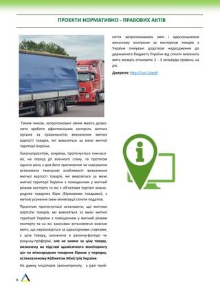 8
ПРОЄКТИ НОРМАТИВНО - ПРАВОВИХ АКТІВ
Таким чином, запропоновані зміни мають дозво-
лити зробити ефективнішим контроль митних
органів за правильністю визначення митної
вартості товарів, які вивозяться за межі митної
території України.
Законопроєктом, зокрема, пропонується тимчасо-
во, на період дії воєнного стану, та протягом
одного року з дня його припинення чи скасування
встановити тимчасові особливості визначення
митної вартості товарів, які вивозяться за межі
митної території України з поміщенням у митний
режим експорту та які є об’єктами торгівлі міжна-
родних товарних бірж (біржовими товарами), з
метою усунення схем мінімізації сплати податків.
Проєктом пропонується встановити, що митною
вартістю товарів, які вивозяться за межі митної
території України з поміщенням у митний режим
експорту та на які законами встановлено вивізне
мито, що нараховується за адвалорними ставками,
є ціна товару, зазначена в рахунку-фактурі чи
рахунку-проформі, але не нижче за ціну товару,
визначену на підставі щомісячного моніторингу
цін на міжнародних товарних біржах у порядку,
встановленому Кабінетом Міністрів України.
На думку ініціаторів законопроєкту, у разі прий-
няття запропонованих змін і вдосконалення
механізму контролю за експортом товарів з
України очікувані додаткові надходження до
державного бюджету України від сплати вивізного
мита можуть становити 2 - 3 мільярди гривень на
рік.
Джерело: http://surl.li/ejsfi
 