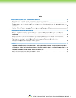 Інститут економічних досліджень та політичних консультацій 3
Зміст
Нормативно-правові акти, що набрали чинності........................................................................... 4
Уряд вніс зміни в перелік товарів, експорт яких підлягає ліцензуванню ………………………………………………………. 4
Уряд розширив перелік товарів подвійного використання, які можуть ввозитися без процедур експортного
контролю………………………………………………………………………………………………………………………………………………………….... 4
Кабінет Міністрів України затвердив План пріоритетних дій уряду на 2023 рік…………………..………………………… 4
Проекти нормативно-правових актів………..................................................................................... 6
Подано на ратифікацію Угоду про участь України в програмі ЄС для співробітництва в митній сфері
«Митниця»………………………………………………………………………………………………………………………………………………………….. 6
У першому читанні ухвалено законопроєкт про особливості проходження служби в митних органах………… 6
Пропонується покращити захист інформації в системах, що забезпечують функціонування
електронних інформаційних ресурсів митних органів………………………………………………………………………………….….. 7
Новини........................................................................................................................................... 9
Держмитслужба запустила роботу веб-сервісу, який дозволятиме гарантам, що мають право гарантувати
переміщення товарів під процедурою спільного транзиту, подавати гарантії в електронному вигляді…….… 9
Держмитслужба в тестовому режимі запустила Telegram Bot………………………………………………………………………… 9
Результати міжнародного застосування NCTS в Україні……………………………………………………………………………….... 10
 