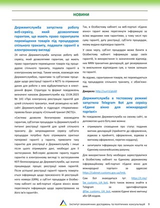 Інститут економічних досліджень та політичних консультацій 9
НОВИНИ
Держмитслужба запустила роботу
веб-сервісу, який дозволятиме
гарантам, що мають право гарантувати
переміщення товарів під процедурою
спільного транзиту, подавати гарантії в
електронному вигляді
24 квітня Держмитслужба запускає роботу веб-
сервісу, який дозволятиме гарантам, що мають
право гарантувати переміщення товарів під проце-
дурою спільного транзиту, подавати гарантії в
електронному вигляді. Таким чином, взаємодія між
Держмитслужбою, гарантами та суб’єктами проце-
дури щодо реєстрації гарантії в NCTS та отримання
даних для роботи з нею відбуватиметься в елект-
ронній формі. Структура та формат повідомлень
визначені наказом Держмитслужби від 13.04.2023
№ 143 «Про електронну реєстрацію гарантій для
цілей спільного транзиту», який розміщено на веб-
сайті Держмитслужби в підрозділі «Нормативно-
правова база» розділу «Спільний транзит (NCTS)».
«Система дозволяє безпаперово взаємодіяти
гарантам, суб’єктам процедури та Держмитслужбі в
питанні реєстрації гарантій для цілей спільного
транзиту. До запровадження сервісу суб’єкта
процедури потрібно було отримувати оригінал
паперової гарантії у гаранта, привозити таку
гарантію для реєстрації в Держмитслужбу і лише
після цього отримувати дані, необхідні для її
застосування. Веб-сервіс дозволяє гаранту подати
гарантію в електронному вигляді із застосуванням
КЕП безпосередньо до Держмитслужби, що значно
пришвидшує процес реєстрації нових гарантій.
Після успішної реєстрації гарантії гаранту поверта-
ється інформація щодо присвоєного їй реєстрацій-
ного номера (GRN), а суб’єкт процедури в Особис-
тому кабінеті на веб-порталі «Єдине вікно» може
переглянути інформацію щодо зареєстрованих на
його ім’я гарантій».
Так, в Особистому кабінеті на веб-порталі «Єдине
вікно» гарант може переглянути інформацію за
всіма виданими ним гарантіями, у тому числі про
суму гарантії, дату реєстрації, суб’єкта процедури,
якому видана відповідна гарантія.
У свою чергу, суб’єкт процедури може бачити в
Особистому кабінеті інформацію щодо своїх
гарантій, їх використання із зазначенням відповід-
них MRN транзитних декларацій, дат резервування
та вивільнення відповідних сум, а також залишок
по гарантії.
Як відомо, гарантування товарів, які переміщуються
під процедурою спільного транзиту, є обов’язко-
вим.
Джерело: http://surl.li/globf
Держмитслужба в тестовому режимі
запустила Telegram Bot для сервісу
«Єдине вікно для міжнародної
торгівлі»
Як повідомляє Держмитслужба на своєму сайті, за
допомогою цього боту вже можна:
 отримувати сповіщення про статус поданих
митних декларацій (прийняття до оформлення,
відмова в прийнятті, оформлення, відмова в
митному оформленні, перетин кордону);
 запитувати інформацію про залишок коштів на
Єдиному казначейському рахунку.
Для використання боту необхідно зареєструватися
в Особистому кабінеті на Єдиному державному
інформаційному веб-порталі «Єдине вікно для
міжнародної торгівлі» за адресою
https://cabinet.customs.gov.ua/tmb.
Сам бот знаходиться тут: https://t.me/
Sw_customs_UA_bot, його також можна знайти в
Telegram за ідентифікатором
@Sw_customs_UA_bot, назвою Єдине вікно митниці
або QR-кодом.
 