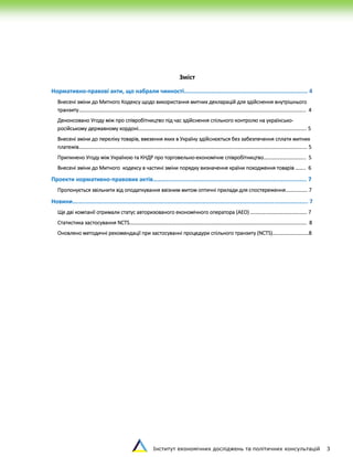Інститут економічних досліджень та політичних консультацій 3
Зміст
Нормативно-правові акти, що набрали чинності......................................................................... 4
Внесені зміни до Митного Кодексу щодо використання митних декларацій для здійснення внутрішнього
транзиту………………………………………………………………………………………………………………………………………...………………... 4
Денонсовано Угоду між про співробітництво під час здійснення спільного контролю на українсько-
російському державному кордоні…………………………………………………………………………………………………………...…….. 5
Внесені зміни до переліку товарів, ввезення яких в Україну здійснюється без забезпечення сплати митних
платежів………………………………………………………………………………………………………………………………………………………….... 5
Припинено Угоду між Україною та КНДР про торговельно-економічне співробітництво…………………………... 5
Внесені зміни до Митного кодексу в частині зміни порядку визначення країни походження товарів …….. 6
Проекти нормативно-правових актів………................................................................................... 7
Пропонується звільнити від оподаткування ввізним митом оптичні прилади для спостереження.……………. 7
Новини........................................................................................................................................... 7
Ще дві компанії отримали статус авторизованого економічного оператора (АЕО) …………..………………………… 7
Статистика застосування NCTS…………………………………….………………………………………………………………………………….. 8
Оновлено методичні рекомендації при застосуванні процедури спільного транзиту (NCTS)……………………....8
 