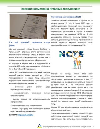 Інститут економічних досліджень та політичних консультацій 7
ПРОЕКТИ НОРМАТИВНО-ПРАВОВИХ АКТІВ/НОВИНИ
Ще дві компанії отримали статус
(АЕО)
Ще дві компанії: «Нова Пошта Глобал» та
"Стальканат" - отримали статус авторизованого
економічного оператора (АЕО) в Україні, який
надає можливість користуватися перевагами та
спрощеннями під час митного оформлення.
На сьогодні в Україні вже є 4 підприємства зі
статусом АЕО, крім вже згаданих - це «Епіцентр-
К» та ПАТ «Джей Ті Ітернешнл».
Статус АЕО – це особливий статус, який засвідчує
високий ступінь довіри митниці до суб'єкта
господарювання та надає йому можливість
користуватися перевагами та спрощеннями при
митному оформленні, такими як:
- зниження рівня ризику щодо
переміщуваних товарів;
- першочерговість виконання митних
формальностей;
- випуск товарів за місцезнаходженням
підприємства;
- спрощена процедура декларування;
- окрема смуга руху при переміщенні товарів
через митний кордон України.
Джерело: http://surl.li/kcphu
Статистика застосування NCTS
Загальна кількість переміщень з України за 10
місяців склала 12 363. У липні 2023 року в
країнах-учасницях Конвенції про процедуру
спільного транзиту було завершено 3 196
переміщень, розпочатих в Україні З початку
міжнародного застосування NCTS по 2 653
деклараціям спільного транзиту товари були
успішно доставлені до митниць призначення на
митній території України. Кількість таких
декларацій у липні 2023 року склала 738.
Станом на кінець липня 2023 року
підприємствам надано 49 авторизацій на
застосування транзитних спрощень, з них 27
авторизацій на використання загальної гарантії
(у тому числі 8 - на збільшення розміру
референтної суми загальної гарантії та 1 - на
використання загальної гарантії зі зменшенням
розміру референтної суми до 30%), 18 авториза-
цій – на об’єкти авторизованих вантажовідправ-
ників та вантажоодержувачів, а також 4 авто-
ризації на використання пломб спеціального
типу.
Більше 20 заяв від підприємств знаходяться на
різних етапах розгляду.
Також з моменту запуску в кінці квітня 2023 року
веб-сервісу електронної подачі гарантій для
застосування при спільному транзиті гарантами,
 