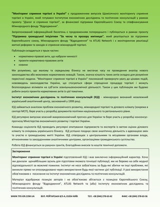 “Моніторинг сприяння торгівлі в Україні” є продовженням випусків Щомісячного моніторингу сприяння
торгівлі в Україні, який готувався Інститутом економічних досліджень та політичних консультацій у рамках
проекту “Діалог зі сприяння торгівлі”, за фінансової підтримки Європейського Союзу та співфінансування
Міжнародного фонду “Відродження”.
Запропонований інформаційний бюлетень є продовженням попереднього і публікується в рамках проєкту
“Підтримка громадської Ініціативи “За чесну та прозору митницю”, який реалізується за підтримки
Європейського союзу, Міжнародного фонду “Відродження” та ATLAS Network і є моніторингом реалізації
митної реформи та заходів зі сприяння міжнародній торгівлі.
Публікація складається з трьох частин:
 нормативно-правові акти, що набрали чинності
 проекти нормативно-правових актів
 новини
Ми розуміємо, що малому та середньому бізнесу не вистачає часу на проведення аналізу нового
законодавства або можливих нормативних новацій. Також, значна кількість таких актів складна для розуміння
пересічної людини. “Моніторинг сприяння торгівлі в Україні” покликаний привернути увагу до цікавих подій,
нововведень законодавства України, що стосуються сфери спрощення процедур торгівлі і можуть
безпосередньо впливати на суб’єкти зовнішньоекономічної діяльності. Також у цих публікаціях ми будемо
робити аналіз проектів нормативних актів із цієї тематики.
Інститут економічних досліджень та політичних консультацій (ІЕД) - міжнародно визнаний незалежний
український аналітичний центр, заснований у 1999 році.
ІЕД займається аналізом проблем економічного розвитку, міжнародної торгівлі та ділового клімату (зокрема в
секторі МСП), бере участь у розробці документів політики національного та регіонального рівня.
ІЕД регулярно випускає власний макроекономічний прогноз для України та бере участь у розробці консенсус-
прогнозу Міністерства економічного розвитку і торгівлі України.
Команда соціологів ІЕД проводить регулярні опитування підприємств та експертів із метою оцінки ділового
клімату та очікувань українського бізнесу. ІЕД успішно поєднує свою аналітичну діяльність з адвокацією змін
та участю в громадському житті України. ІЕД співпрацює з центральними та місцевими органами влади,
вітчизняними та закордонними аналітичними центрами, організаціями громадянського суспільства.
Робота ІЕД фінансується за рахунок грантів, благодійних внесків та коштів технічної допомоги.
WWW.TFD.IER.COM.UA ВУЛ. РЕЙТАРСЬКА 8/5-А, 01054 КИЇВ ТЕЛ. +38 (044) 278-63-42 ФАКС +38 (044) 278-63-36
Застереження
Моніторинг сприяння торгівлі в Україні підготовлений ІЕД і має виключно інформаційний характер. Хоча
ми доклали щонайбільших зусиль для підготовки якомога точнішої публікації, ми не беремо на себе жодної
відповідальності за можливі помилки. Інститут не несе зобов'язань за будь-які збитки чи інші проблеми, які
виникли прямо чи опосередковано через використання будь-якої частини цієї публікації. У разі використання
обов'язковим є посилання на Інститут економічних досліджень та політичних консультацій.
Матеріал відображає позицію авторів і не обов’язково збігається з позицією Європейського Союзу,
Міжнародного фонду “Відродження”, ATLAS Network та (або) Інституту економічних досліджень та
політичних консультацій.
 