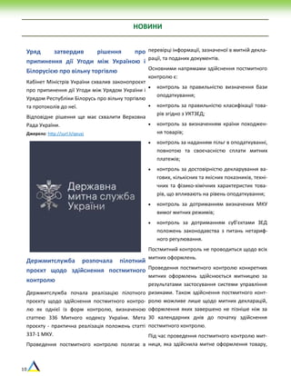 10
НОВИНИ
Уряд затвердив рішення про
припинення дії Угоди між Україною і
Білорусією про вільну торгівлю
Кабінет Міністрів України схвалив законопроєкт
про припинення дії Угоди між Урядом України і
Урядом Республіки Білорусь про вільну торгівлю
та протоколів до неї.
Відповідне рішення ще має схвалити Верховна
Рада України.
Джерело: http://surl.li/qeuxj
Держмитслужба розпочала пілотний
проєкт щодо здійснення постмитного
контролю
Держмитслужба почала реалізацію пілотного
проєкту щодо здійснення постмитного контро-
лю як однієї із форм контролю, визначеною
статтею 336 Митного кодексу України. Мета
проєкту - практична реалізація положень статті
337-1 МКУ.
Проведення постмитного контролю полягає в
перевірці інформації, зазначеної в митній декла-
рації, та поданих документів.
Основними напрямами здійснення постмитного
контролю є:
 контроль за правильністю визначення бази
оподаткування;
 контроль за правильністю класифікації това-
рів згідно з УКТЗЕД;
 контроль за визначенням країни походжен-
ня товарів;
 контроль за наданням пільг в оподаткуванні,
повнотою та своєчасністю сплати митних
платежів;
 контроль за достовірністю декларування ва-
гових, кількісних та якісних показників, техні-
чних та фізико-хімічних характеристик това-
рів, що впливають на рівень оподаткування;
 контроль за дотриманням визначених МКУ
вимог митних режимів;
 контроль за дотриманням суб’єктами ЗЕД
положень законодавства з питань нетариф-
ного регулювання.
Постмитний контроль не проводиться щодо всіх
митних оформлень.
Проведення постмитного контролю конкретних
митних оформлень здійснюється митницею за
результатами застосування системи управління
ризиками. Також здійснення постмитного конт-
ролю можливе лише щодо митних декларацій,
оформлення яких завершено не пізніше ніж за
30 календарних днів до початку здійснення
постмитного контролю.
Під час проведення постмитного контролю мит-
ниця, яка здійснила митне оформлення товару,
 