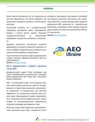 Інститут економічних досліджень та політичних консультацій 11
НОВИНИ
може запитати документи, які не подавались до
митного оформлення, але містять відомості, що
дозволяють перевірити заявлені в митній декла-
рації дані.
Постмитний контроль не є документальною
перевіркою дотримання вимог законодавства
України з питань митної справи. Податкові
повідомлення-рішення за результатами
проведення постмитного контролю не виносять-
ся.
Водночас, результати постмитного контролю
враховуються системою управління ризиками та
під час відбору підприємств для проведення до-
кументальних перевірок у подальшому.
У разі виявлення помилок та/або невідповідності
в даних, митниця інформує декларанта про такі
невідповідності.
Джерело: http://surl.li/qeuxp
20-те підприємство в Україні отримало
статус АЕО
Держмитслужба надала 20-ий сертифікат про
статус Авторизованого економічного оператора
(АЕО) підприємству ТОВ “Бюро Вин” (засновник
мережі Goodwine).
АЕО – це особливий статус, який засвідчує висо-
кий ступінь довіри митниці до суб'єкта господа-
рювання та надає йому можливість користувати-
ся перевагами та спрощеннями при митному
оформленні, як, наприклад, зниження рівня ри-
зику щодо переміщуваних товарів; першочерго-
вість виконання митних формальностей; випуск
товарів за місцезнаходженням підприємства;
спрощена процедура декларування тощо.
Визнання статусу АЕО українських компаній мит-
ними органами інших країн, зокрема ЄС (після
укладання відповідних двосторонніх договорів
про взаємне визнання), означатиме, що, напри-
клад, країни ЄС у такому випадку мають довіряти
українським АЕО компаніям як і європейським
компаніям, а, відповідно, обсяг заходів контролю
щодо товарів, які ввозяться українськими АЕО до
ЄС, зменшиться.
Джерело: http://surl.li/qeuxt
 