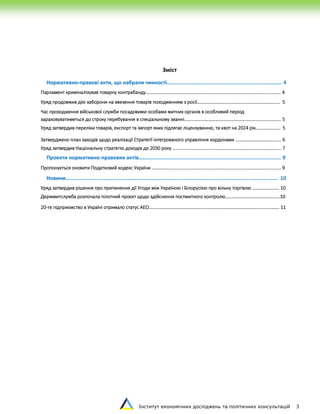 Інститут економічних досліджень та політичних консультацій 3
Зміст
Нормативно-правові акти, що набрали чинності........................................................................... 4
Парламент криміналізував товарну контрабанду……………………………………………………………………………………………...….…. 4
Уряд продовжив дію заборони на ввезення товарів походженням з росії…………………………………...……………………..… 5
Час проходження військової служби посадовими особами митних органів в особливий період
зараховуватиметься до строку перебування в спеціальному званні………………………….………………………………………….... 5
Уряд затвердив переліки товарів, експорт та імпорт яких підлягає ліцензуванню, та квот на 2024 рік….…………….. 5
Затверджено план заходів щодо реалізації Стратегії інтегрованого управління кордонами ...……………………………... 6
Уряд затвердив Національну стратегію доходів до 2030 року ………………………………………………………………………………... 7
Проекти нормативно-правових актів………..................................................................................... 9
Пропонується оновити Податковий кодекс України ……………………………………………………………….……………………………….. 9
Новини.......................................................................................................................................... 10
Уряд затвердив рішення про припинення дії Угоди між Україною і Білорусією про вільну торгівлю ……….…………. 10
Держмитслужба розпочала пілотний проєкт щодо здійснення постмитного контролю………………………………………..10
20-те підприємство в Україні отримало статус АЕО……………………………………………………………………………………...…………. 11
 