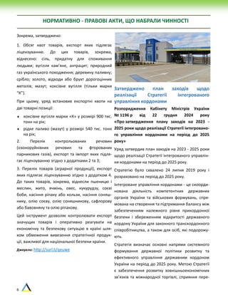 6
НОРМАТИВНО - ПРАВОВІ АКТИ, ЩО НАБРАЛИ ЧИННОСТІ
Зокрема, затверджено:
1. Обсяг квот товарів, експорт яких підлягає
ліцензуванню. До цих товарів, зокрема,
віднесено: сіль, придатну для споживання
людьми; вугілля кам’яне, антрацит; природний
газ українського походження; деревину паливну;
срібло; золото, відходи або брухт дорогоцінних
металів; мазут; коксівне вугілля (тільки марки
“К”).
При цьому, уряд встановив експортні квоти на
дві товарні позиції:
 коксівне вугілля марки «К» у розмірі 900 тис.
тонн на рік;
 рідке паливо (мазут) у розмірі 540 тис. тонн
на рік;
2. Перелік контрольованих речовин
(озоноруйнівних речовин та фторованих
парникових газів), експорт та імпорт яких підля-
гає ліцензуванню згідно з додатками 2 та 3;
3. Перелік товарів (аграрної продукції), експорт
яких підлягає ліцензуванню згідно з додатком 4.
До таких товарів, зокрема, віднесли пшеницю і
меслин, жито, ячмінь, овес, кукурудзу, соєві
боби, насіння ріпаку або кользи, насіння соняш-
нику, олію соєву, олію соняшникову, сафлорову
або бавовняну та олію ріпакову.
Цей інструмент дозволяє контролювати експорт
значущих товарів і оперативно реагувати на
економічну та безпекову ситуацію в країні шля-
хом обмеження вивезення стратегічної продук-
ції, важливої для національної безпеки країни.
Джерело: http://surl.li/qeuwe
Затверджено план заходів щодо
реалізації Стратегії інтегрованого
управління кордонами
Розпорядження Кабінету Міністрів України
№ 1196 р від 22 грудня 2024 року
«Про затвердження плану заходів на 2023 -
2025 роки щодо реалізації Стратегії інтегровано-
го управління кордонами на період до 2025
року»
Уряд затвердив план заходів на 2023 - 2025 роки
щодо реалізації Стратегії інтегрованого управлін-
ня кордонами на період до 2025 року.
Стратегію було схвалено 24 липня 2019 року і
розраховано на період до 2025 року.
Інтегроване управління кордонами - це скоорди-
нована діяльність компетентних державних
органів України та військових формувань, спря-
мована на створення та підтримання балансу між
забезпеченням належного рівня прикордонної
безпеки і збереженням відкритості державного
кордону України для законного транскордонного
співробітництва, а також для осіб, які подорожу-
ють.
Стратегія визначає основні напрями системного
формування державної політики розвитку та
ефективного управління державним кордоном
України на період до 2025 року. Метою Стратегії
є забезпечення розвитку зовнішньоекономічних
зв’язків та міжнародної торгівлі, сприяння пере-
 