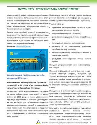 Інститут економічних досліджень та політичних консультацій 7
НОРМАТИВНО - ПРАВОВІ АКТИ, ЩО НАБРАЛИ ЧИННОСТІ
міщенню осіб і товарів через державний кордон
України та належна його захищеність. Вона спря-
мована на запровадження ефективних інструмен-
тів співпраці та координації на внутрішньовідом-
чому, міжвідомчому, міжнародному рівнях, а
також з приватним сектором.
Заходи плану реалізації Стратегії спрямовані на
виконання 9-ти стратегічних цілей, кожний захід
містить індикатор виконання, терміни виконання з
відповідними індикаторами та відповідних вико-
навців – органи державної влади.
Джерело: http://surl.li/qeuwn
Уряд затвердив Національну стратегію
доходів до 2030 року
Розпорядження Кабінету Міністрів України від 27
грудня 2023 р. № 1218-р «Про схвалення Націо-
нальної стратегії доходів до 2030 року»
Національна стратегія доходів України - це дорож-
ня карта реформування податкової та митної
систем до 2030 року, а також удосконалення
процедур податкового та митного адмініструван-
ня, яка необхідна для забезпечення потенціалу
задоволення фіскальних потреб у середньостро-
ковій перспективі. Вона спрямована на підтримку
економічного зростання через зменшення нерів-
ності та неефективності в політиці та адміністру-
ванні доходів.
Національна стратегія містить перелік основних
реформ, зокрема в митній сфері. Це викладено у
вигляді стратегічних цілей та заходів з їх реалізації.
У митній сфері це:
 посилення антикорупційних заходів та підви-
щення довіри до митних органів;
 підтримка та співпраця з бізнесом;
 розвиток міжнародного митного співробітниц-
тва;
 інституційний розвиток митних органів;
 розвиток ІТ та забезпечення технічними
засобами митного контролю;
 гармонізація митного законодавства України із
законодавством ЄС;
 розбудова правоохоронної функції митних
органів.
Наведені цілі реалізуються через низку відповід-
них заходів.
Основою реформування митної системи є євро-
пейська інтеграція. Зокрема, очікується, що
Україна імплементує Митний кодекс ЄС. Також
планується пройти оцінку відповідності вітчизня-
ного митного законодавства до законодавства ЄС
та отримати відповідний висновок Європейської
Комісії.
Передбачено й антикорупційні заходи. Зокрема,
пропонується запровадити атестацію митників та
їх систематичну перевірку на доброчесність (за
допомогою поліграфа). Працівники пунктів пропу-
ску носитимуть натільні камери для унеможлив-
лення отримання хабарів.
Крім цього, передбачається надання підрозділам
внутрішньої безпеки митниці повнова-
жень проводити оперативно-розшукову діяль-
ність. Також оперативно-розшукову діяльність
зможуть проводити митні органи – у контексті
 