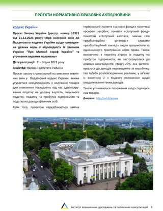 Інститут економічних досліджень та політичних консультацій 9
ПРОЕКТИ НОРМАТИВНО-ПРАВОВИХ АКТІВ/НОВИНИ
кодекс України
Проєкт Закону України (реєстр. номер 10321
від 21.12.2023 року) «Про внесення змін до
Податкового кодексу України щодо приведен-
ня деяких норм у відповідність із Законом
України “Про Митний тариф України” та
уточнення окремих положень»
Дата реєстрації: 21 грудня 2023 року
Ініціатор: Народні депутати України
Проєкт закону спрямований на внесення техніч-
них змін у Податковий кодекс України, якими
усувається невідповідність у кодуванні товарів
для уникнення ускладнень під час адміністру-
вання податку на додану вартість, акцизного
податку, податку на прибуток підприємств та
податку на доходи фізичних осіб.
Крім того, проєктом передбачається заміна
термінології: поняття «основні фонди» поняттям
«основні засоби»; поняття «статутний фонд»
поняттям «статутний капітал»; заміни слів
«реабілітаційна установа» словами
«реабілітаційний заклад» задля зрозумілого та
однозначного трактування норм права. Також
виключено з переліку ставок із податку на
прибуток підприємств, які застосовуються до
доходів нерезидентів, ставку 20%, яка застосо-
вувалася до доходів нерезидентів за виробниц-
тво та/або розповсюдження реклами, у зв’язку
із винятком 2 з Кодексу положення щодо
оподаткування таких доходів.
Також уточнюються положення щодо підакциз-
них товарів.
Джерело: http://surl.li/qeuww
 