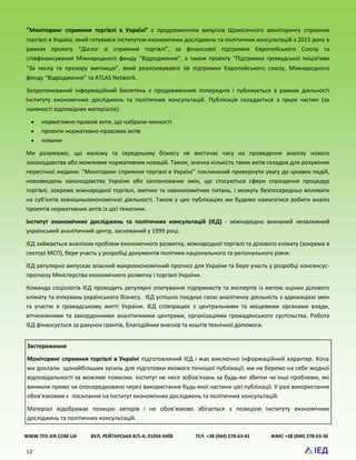 12
“Моніторинг сприяння торгівлі в Україні” є продовженням випусків Щомісячного моніторингу сприяння
торгівлі в Україні, який готувався Інститутом економічних досліджень та політичних консультацій з 2015 року в
рамках проекту “Діалог зі сприяння торгівлі”, за фінансової підтримки Європейського Союзу та
співфінансування Міжнародного фонду “Відродження”, а також проекту “Підтримка громадської Ініціативи
“За чесну та прозору митницю”, який реалізовувався за підтримки Європейського союзу, Міжнародного
фонду “Відродження” та ATLAS Network.
Запропонований інформаційний бюлетень є продовженням попередніх і публікується в рамках діяльності
Інституту економічних досліджень та політичних консультацій. Публікація складається з трьох частин (за
наявності відповідних матеріалів):
 нормативно-правові акти, що набрали чинності
 проекти нормативно-правових актів
 новини
Ми розуміємо, що малому та середньому бізнесу не вистачає часу на проведення аналізу нового
законодавства або можливих нормативних новацій. Також, значна кількість таких актів складна для розуміння
пересічної людини. “Моніторинг сприяння торгівлі в Україні” покликаний привернути увагу до цікавих подій,
нововведень законодавства України або запланованих змін, що стосуються сфери спрощення процедур
торгівлі, зокрема міжнародної торгівлі, митних та навколомитних питань, і можуть безпосередньо впливати
на суб’єктів зовнішньоекономічної діяльності. Також у цих публікаціях ми будемо намагатися робити аналіз
проектів нормативних актів із цієї тематики.
Інститут економічних досліджень та політичних консультацій (ІЕД) - міжнародно визнаний незалежний
український аналітичний центр, заснований у 1999 році.
ІЕД займається аналізом проблем економічного розвитку, міжнародної торгівлі та ділового клімату (зокрема в
секторі МСП), бере участь у розробці документів політики національного та регіонального рівня.
ІЕД регулярно випускає власний макроекономічний прогноз для України та бере участь у розробці консенсус-
прогнозу Міністерства економічного розвитку і торгівлі України.
Команда соціологів ІЕД проводить регулярні опитування підприємств та експертів із метою оцінки ділового
клімату та очікувань українського бізнесу. ІЕД успішно поєднує свою аналітичну діяльність з адвокацією змін
та участю в громадському житті України. ІЕД співпрацює з центральними та місцевими органами влади,
вітчизняними та закордонними аналітичними центрами, організаціями громадянського суспільства. Робота
ІЕД фінансується за рахунок грантів, благодійних внесків та коштів технічної допомоги.
WWW.TFD.IER.COM.UA ВУЛ. РЕЙТАРСЬКА 8/5-А, 01054 КИЇВ ТЕЛ. +38 (044) 278-63-42 ФАКС +38 (044) 278-63-36
Застереження
Моніторинг сприяння торгівлі в Україні підготовлений ІЕД і має виключно інформаційний характер. Хоча
ми доклали щонайбільших зусиль для підготовки якомога точнішої публікації, ми не беремо на себе жодної
відповідальності за можливі помилки. Інститут не несе зобов'язань за будь-які збитки чи інші проблеми, які
виникли прямо чи опосередковано через використання будь-якої частини цієї публікації. У разі використання
обов'язковим є посилання на Інститут економічних досліджень та політичних консультацій.
Матеріал відображає позицію авторів і не обов’язково збігається з позицією Інституту економічних
досліджень та політичних консультацій.
 