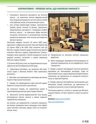 5
НОРМАТИВНО - ПРАВОВІ АКТИ, ЩО НАБРАЛИ ЧИННОСТІ
 письмового звернення декларанта до митного
органу - за виконання митних формальностей
поза місцем розташування митного органу та/або
поза робочим часом, установленим для нього;
 акта огляду (переогляду) товарів, транспортних
засобів, ручної поклажі та багажу, підписаного
представником декларанта і посадовою особою
митного органу, - за виконання форм митного
контролю, визначених із застосуванням системи
управління ризиками, поза місцем розташування
митного органу».
Постанова набирає чинності 19 квітня 2025 року,
одночасно з набранням чинності Законом України від
22 серпня 2024 р. № 3926 «Про внесення змін до
Митного кодексу України щодо імплементації деяких
положень Митного кодексу Європейського Союзу».
Наведені зміни ухвалено з метою узгодження чинної
редакції вказаної постанови з новою редакцією
Митного кодексу України.
З 19 квітня 2025 року плата не справлятиметься в разі
здійснення митних формальностей щодо:
1. Гуманітарної допомоги, що ввозиться або виво-
зиться згідно з Законом України «Про гуманітарну
допомогу».
2. Вантажів, що переміщуються відповідно до Закону
України «Про транзит вантажів».
3. Товарів, які переміщуються через митний кордон
України в складі вантажів із допомогою.
Це стосується товарів, які перевозяться разом із
гуманітарною допомогою через кордон України.
4. Виконання митних формальностей поза місцем
розташування митних органів у межах наданого
підприємству спрощення.
Це означає, що підприємства з певними спрощення-
ми можуть проводити митні процедури поза офіцій-
ними митними пунктами. Однак плата не стягувати-
меться, якщо:
a) Підприємство не викликає митного працівника
додатково.
b) Митні процедури проводяться безпосередньо на
території підприємства, як це передбачено в їхніх
спрощеннях.
5. Товарів у рамках міжнародної технічної допомоги
відповідно до міжнародних договорів, згода на
обов’язковість яких надана Верховною Радою України
(тимчасово, до припинення чи скасування воєнного
стану на території України).
6. Товарів, увезених благодійними організаціями для
військових потреб (тимчасово, до припинення чи
скасування воєнного стану на території України).
Постанова ухвалена у зв’язку із змінами до Митного
кодексу України, які були прийняті у серпні минулого
року
Джерела: https://surl.li/cfkxfb
https://surl.gd/enxoac
 