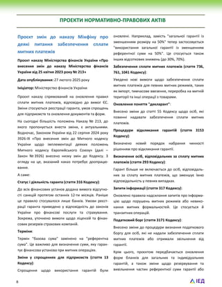 8
ПРОЕКТИ НОРМАТИВНО-ПРАВОВИХ АКТІВ
Проєкт змін до наказу Мінфіну про
деякі питання забезпечення сплати
митних платежів
Проєкт наказу Міністерства фінансів України «Про
внесення змін до наказу Міністерства фінансів
України від 25 квітня 2023 року № 213»
Дата опублікування: 27 лютого 2025 року
Ініціатор: Міністерство фінансів України
Проєкт наказу спрямований на оновлення правил
сплати митних платежів, відповідно до вимог ЄС.
Зміни стосуються реєстрації гаранта, умов спрощень
для підприємств та оновлення документів та форм.
На сьогодні більшість положень Наказу № 213, до
якого пропонується внести зміни, є актуальними.
Водночас, Законом України від 22 серпня 2024 року
3926-IX «Про внесення змін до Митного кодексу
України щодо імплементації деяких положень
Митного кодексу Європейського Союзу» (далі –
Закон № 3926) внесено низку змін до Кодексу. З
огляду на це, вказаний наказ потребує доопрацю-
вання.
А саме:
Статус і діяльність гаранта (стаття 316 Кодексу):
До всіх фінансових установ додана вимога відсутно-
сті санкцій протягом останніх 12-ти місяців. Раніше
це правило стосувалося лише банків. Умови реєст-
рації гаранта приведено у відповідність до законів
України про фінансові послуги та страхування.
Зокрема, уточнено вимоги щодо ліцензій та фінан-
сових резервів страхових компаній.
Терміни:
Термін "базова сума" замінено на "референтна
сума". Це важливо для визначення суми, яку гаран-
тує фінансова установа при митних операціях.
Зміни у спрощеннях для підприємств (стаття 13
Кодексу):
Спрощення щодо використання гарантій були
оновлені. Наприклад, замість "загальної гарантії із
зменшенням розміру на 50%" тепер застосовується
"використання загальної гарантії із зменшенням
референтної суми на 50%". Це стосується також
інших відсоткових знижень (до 30%, 70%).
Забезпечення сплати митних платежів (стаття 736,
761, 1041 Кодексу):
Уведено нові вимоги щодо забезпечення сплати
митних платежів для певних митних режимів, таких
як імпорт, тимчасове ввезення, переробка на митній
території та інші операції з товарами.
Оновлення поняття "декларант":
Внесено зміни до статті 55 Кодексу щодо осіб, які
повинні надавати забезпечення сплати митних
платежів.
Процедури відкликання гарантій (стаття 3153
Кодексу):
Визначено новий порядок набрання чинності
рішенням про відкликання гарантії.
Визначення осіб, відповідальних за сплату митних
платежів (стаття 293 Кодексу):
Гарант більше не включається до осіб, відповідаль-
них за сплату митних платежів, що зменшує їхню
відповідальність у певних випадках.
Запити інформації (стаття 317 Кодексу):
Оновлено правила надсилання запитів про інформа-
цію щодо порушень митних режимів або невико-
нання митних формальностей. Це стосується й
транзитних операцій.
Податковий борг (стаття 3171 Кодексу):
Внесено зміни до процедури визнання податкового
боргу для осіб, які не надали забезпечення сплати
митних платежів або отримали звільнення від
гарантії.
Крім цього, проєктом передбачається оновлення
форм бланків для загальних та індивідуальних
гарантій, а також зміни щодо резервування та
вивільнення частин референтної суми гарантії або
 