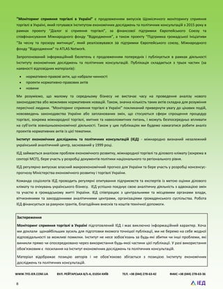8
“Моніторинг сприяння торгівлі в Україні” є продовженням випусків Щомісячного моніторингу сприяння
торгівлі в Україні, який готувався Інститутом економічних досліджень та політичних консультацій з 2015 року в
рамках проекту “Діалог зі сприяння торгівлі”, за фінансової підтримки Європейського Союзу та
співфінансування Міжнародного фонду “Відродження”, а також проекту “Підтримка громадської Ініціативи
“За чесну та прозору митницю”, який реалізовувався за підтримки Європейського союзу, Міжнародного
фонду “Відродження” та ATLAS Network.
Запропонований інформаційний бюлетень є продовженням попередніх і публікується в рамках діяльності
Інституту економічних досліджень та політичних консультацій. Публікація складається з трьох частин (за
наявності відповідних матеріалів):
 нормативно-правові акти, що набрали чинності
 проекти нормативно-правових актів
 новини
Ми розуміємо, що малому та середньому бізнесу не вистачає часу на проведення аналізу нового
законодавства або можливих нормативних новацій. Також, значна кількість таких актів складна для розуміння
пересічної людини. “Моніторинг сприяння торгівлі в Україні” покликаний привернути увагу до цікавих подій,
нововведень законодавства України або запланованих змін, що стосуються сфери спрощення процедур
торгівлі, зокрема міжнародної торгівлі, митних та навколомитних питань, і можуть безпосередньо впливати
на суб’єктів зовнішньоекономічної діяльності. Також у цих публікаціях ми будемо намагатися робити аналіз
проектів нормативних актів із цієї тематики.
Інститут економічних досліджень та політичних консультацій (ІЕД) - міжнародно визнаний незалежний
український аналітичний центр, заснований у 1999 році.
ІЕД займається аналізом проблем економічного розвитку, міжнародної торгівлі та ділового клімату (зокрема в
секторі МСП), бере участь у розробці документів політики національного та регіонального рівня.
ІЕД регулярно випускає власний макроекономічний прогноз для України та бере участь у розробці консенсус-
прогнозу Міністерства економічного розвитку і торгівлі України.
Команда соціологів ІЕД проводить регулярні опитування підприємств та експертів із метою оцінки ділового
клімату та очікувань українського бізнесу. ІЕД успішно поєднує свою аналітичну діяльність з адвокацією змін
та участю в громадському житті України. ІЕД співпрацює з центральними та місцевими органами влади,
вітчизняними та закордонними аналітичними центрами, організаціями громадянського суспільства. Робота
ІЕД фінансується за рахунок грантів, благодійних внесків та коштів технічної допомоги.
WWW.TFD.IER.COM.UA ВУЛ. РЕЙТАРСЬКА 8/5-А, 01054 КИЇВ ТЕЛ. +38 (044) 278-63-42 ФАКС +38 (044) 278-63-36
Застереження
Моніторинг сприяння торгівлі в Україні підготовлений ІЕД і має виключно інформаційний характер. Хоча
ми доклали щонайбільших зусиль для підготовки якомога точнішої публікації, ми не беремо на себе жодної
відповідальності за можливі помилки. Інститут не несе зобов'язань за будь-які збитки чи інші проблеми, які
виникли прямо чи опосередковано через використання будь-якої частини цієї публікації. У разі використання
обов'язковим є посилання на Інститут економічних досліджень та політичних консультацій.
Матеріал відображає позицію авторів і не обов’язково збігається з позицією Інституту економічних
досліджень та політичних консультацій.
 