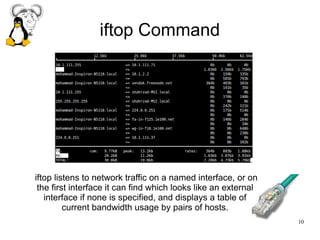 10
iftop Command
iftop listens to network traffic on a named interface, or on
the first interface it can find which looks like an external
interface if none is specified, and displays a table of
current bandwidth usage by pairs of hosts.
 