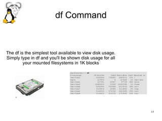 15
df Command
The df is the simplest tool available to view disk usage.
Simply type in df and you'll be shown disk usage for all
your mounted filesystems in 1K blocks
 