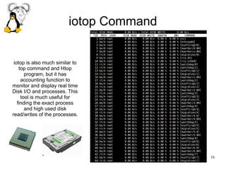 16
iotop Command
iotop is also much similar to
top command and Htop
program, but it has
accounting function to
monitor and display real time
Disk I/O and processes. This
tool is much useful for
finding the exact process
and high used disk
read/writes of the processes.
 