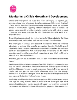 Monitoring a Child's Growth and Development
Growth and development are crucial to a child's up bringing. As a parent, you
always want your child to have everything he needs as a child. However, despite all
of your efforts, your child may still have some deficiencies. There are numerous
choices to handle what is happening yet the most effective way is to counsel a kid
subject matter expert is a rapidly developing medical center with a diverse group
of doctors. This article discusses the best pediatrician in Ashok Nagar at an
affordable price.
The article discusses not only the various facets of child care, but also the things
you can anticipate from the best child specialist in Siliguri and elsewhere.
The advantages of seeing a child specialist on occasion There are numerous
advantages to seeing a child specialist on occasion. Expertise Medical is one of
those fields in which long-term expertise in various fields is required. Some of these
points are discussed below. With years of practice, you can only use this kind of
expertise. A child specialist is completely responsible for your child's health and is
aware of all of their requirements.
Therefore, you can rest assured that he is the best person to treat your child's
issues.
Familiarity A child specialist's treatment of a child is delightful to observe because
they are familiar with children. They are familiar with all of the questions that a
child should be asked in order to obtain an accurate diagnosis. They are warm and
helpful, and they get the most useful information about the child through
conversation or inventive strategies. When the child sees a child specialist rather
than a general doctor, they feel much more at ease.
Psychology A child specialist approaches engaging a child in novel ways, such as
with toys and candy, to name a few, in a way that sets them apart from other
doctors. In addition, they give the parents full support and help them understand
the nutrients and other items their child requires for proper nutrition. Hence, a kid
 
