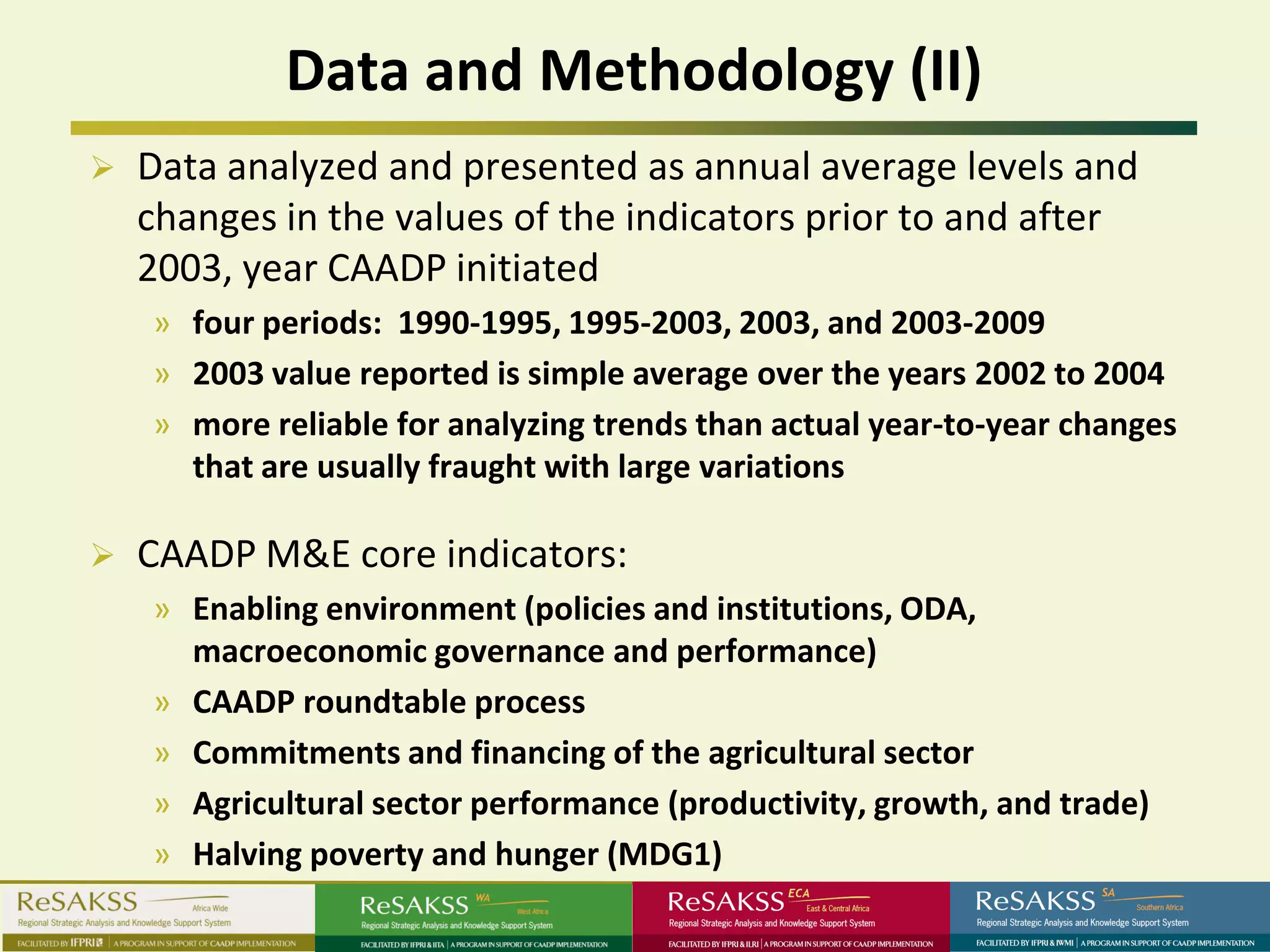 Data and Methodology (II)
   Data analyzed and presented as annual average levels and
    changes in the values of the indicators prior to and after
    2003, year CAADP initiated
    » four periods: 1990-1995, 1995-2003, 2003, and 2003-2009
    » 2003 value reported is simple average over the years 2002 to 2004
    » more reliable for analyzing trends than actual year-to-year changes
      that are usually fraught with large variations

   CAADP M&E core indicators:
    » Enabling environment (policies and institutions, ODA,
      macroeconomic governance and performance)
    » CAADP roundtable process
    » Commitments and financing of the agricultural sector
    » Agricultural sector performance (productivity, growth, and trade)
    » Halving poverty and hunger (MDG1)
 
