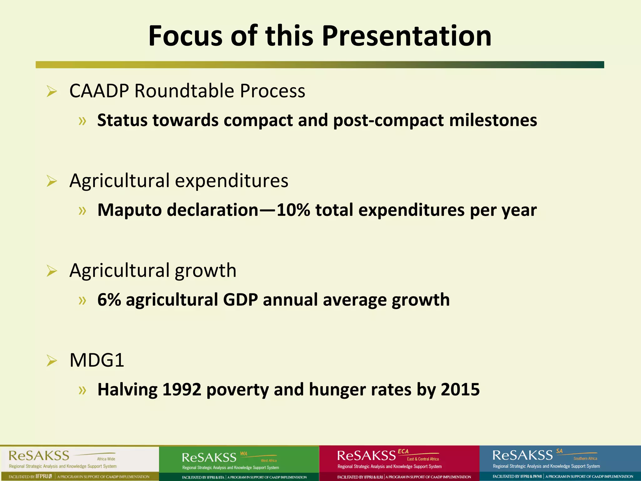 Focus of this Presentation
   CAADP Roundtable Process
    » Status towards compact and post-compact milestones


   Agricultural expenditures
    » Maputo declaration—10% total expenditures per year


   Agricultural growth
    » 6% agricultural GDP annual average growth


   MDG1
    » Halving 1992 poverty and hunger rates by 2015
 