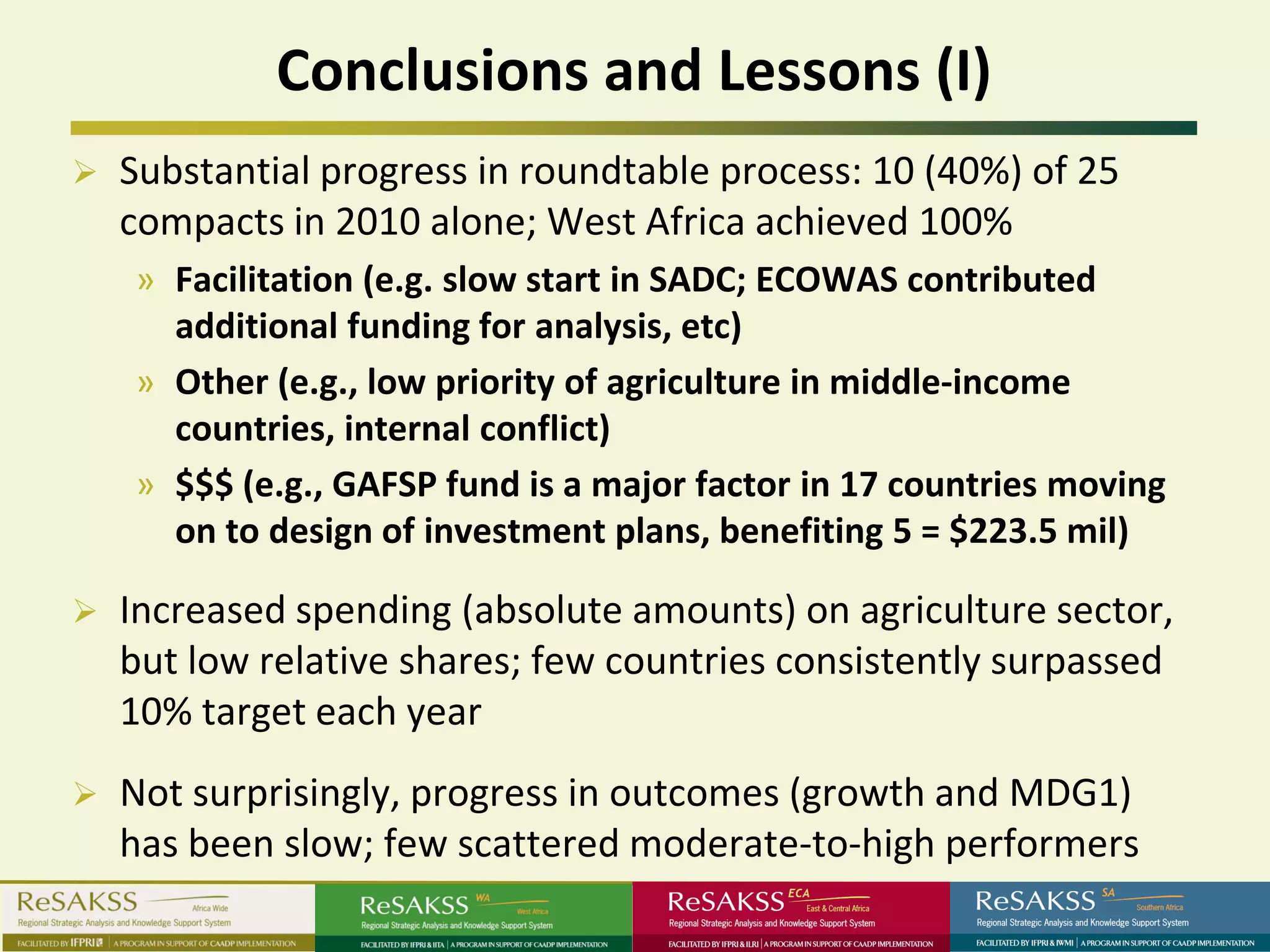 Conclusions and Lessons (I)
   Substantial progress in roundtable process: 10 (40%) of 25
    compacts in 2010 alone; West Africa achieved 100%
    » Facilitation (e.g. slow start in SADC; ECOWAS contributed
      additional funding for analysis, etc)
    » Other (e.g., low priority of agriculture in middle-income
      countries, internal conflict)
    » $$$ (e.g., GAFSP fund is a major factor in 17 countries moving
      on to design of investment plans, benefiting 5 = $223.5 mil)

   Increased spending (absolute amounts) on agriculture sector,
    but low relative shares; few countries consistently surpassed
    10% target each year
   Not surprisingly, progress in outcomes (growth and MDG1)
    has been slow; few scattered moderate-to-high performers
 