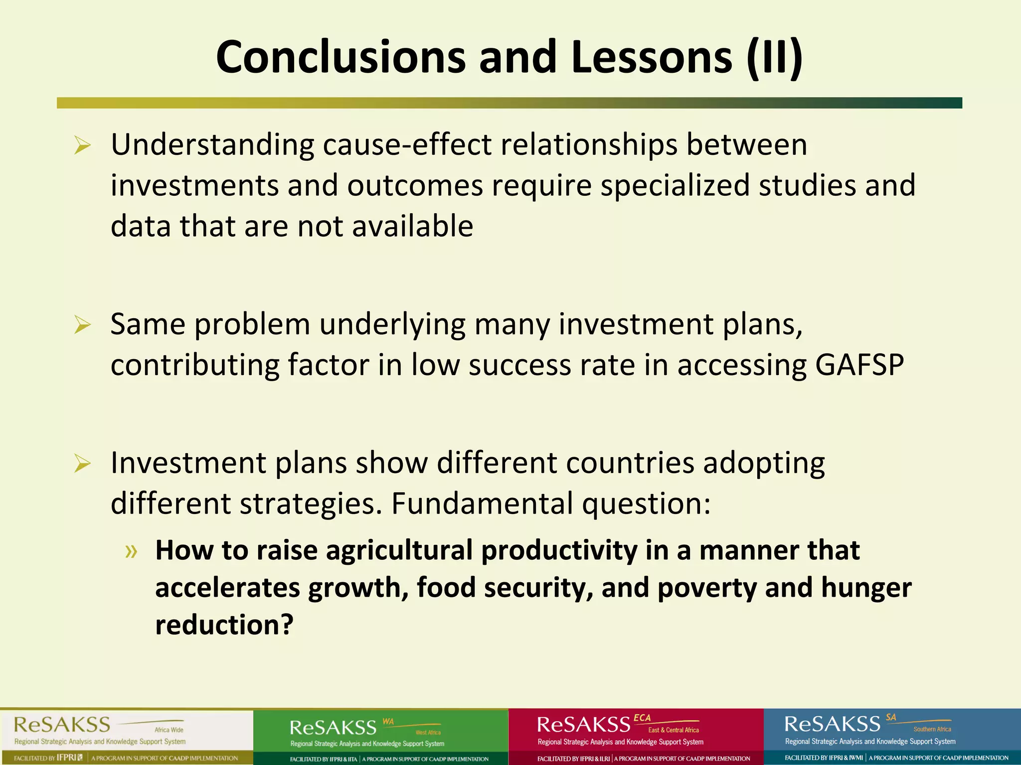 Conclusions and Lessons (II)
   Understanding cause-effect relationships between
    investments and outcomes require specialized studies and
    data that are not available

   Same problem underlying many investment plans,
    contributing factor in low success rate in accessing GAFSP

   Investment plans show different countries adopting
    different strategies. Fundamental question:
    » How to raise agricultural productivity in a manner that
      accelerates growth, food security, and poverty and hunger
      reduction?
 