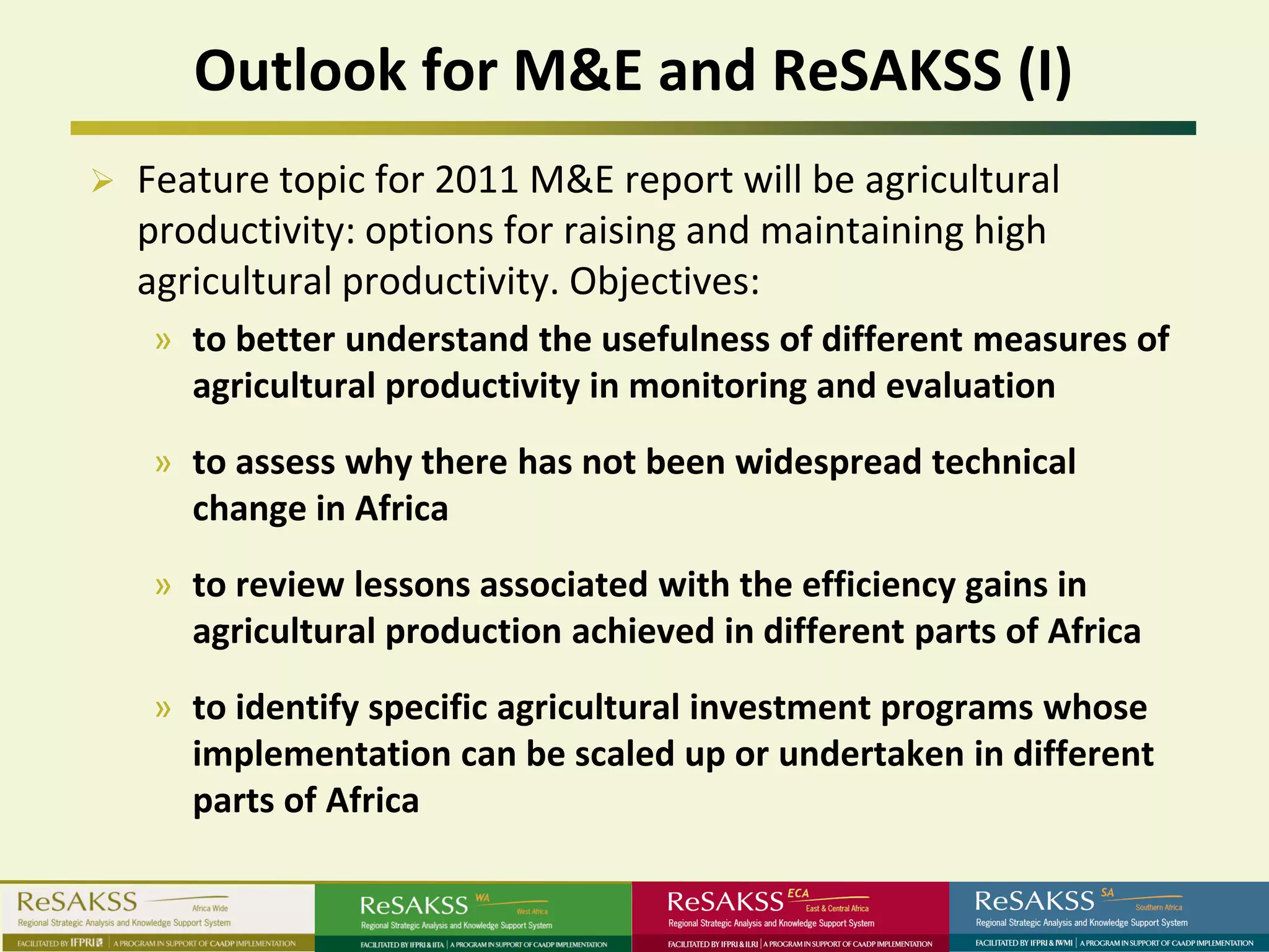 Outlook for M&E and ReSAKSS (I)
   Feature topic for 2011 M&E report will be agricultural
    productivity: options for raising and maintaining high
    agricultural productivity. Objectives:
    » to better understand the usefulness of different measures of
      agricultural productivity in monitoring and evaluation
    » to assess why there has not been widespread technical
      change in Africa
    » to review lessons associated with the efficiency gains in
      agricultural production achieved in different parts of Africa
    » to identify specific agricultural investment programs whose
      implementation can be scaled up or undertaken in different
      parts of Africa
 