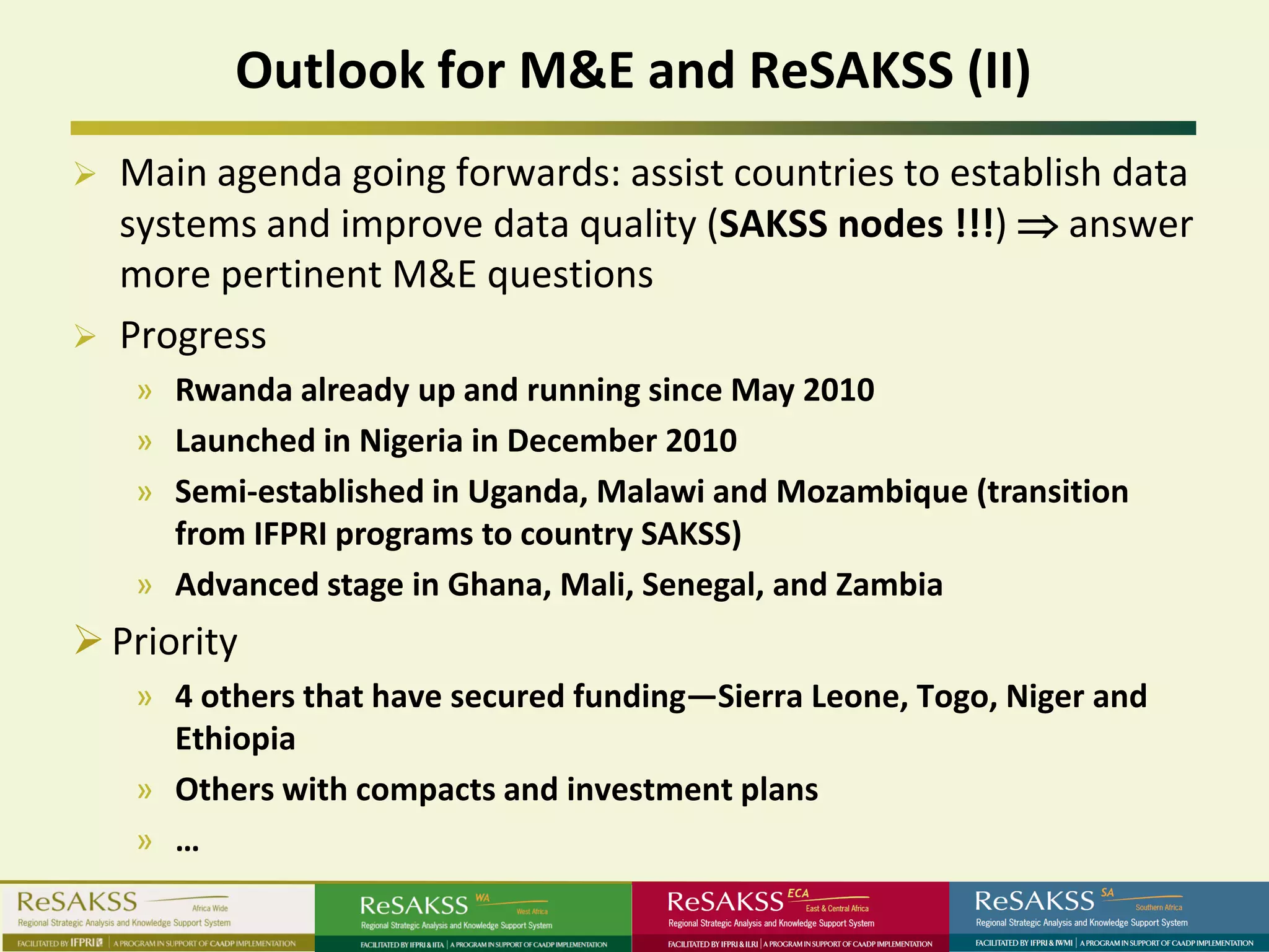 Outlook for M&E and ReSAKSS (II)
   Main agenda going forwards: assist countries to establish data
    systems and improve data quality (SAKSS nodes !!!) ⇒ answer
    more pertinent M&E questions
   Progress
    » Rwanda already up and running since May 2010
    » Launched in Nigeria in December 2010
    » Semi-established in Uganda, Malawi and Mozambique (transition
      from IFPRI programs to country SAKSS)
    » Advanced stage in Ghana, Mali, Senegal, and Zambia
 Priority
    » 4 others that have secured funding—Sierra Leone, Togo, Niger and
      Ethiopia
    » Others with compacts and investment plans
    » …
 