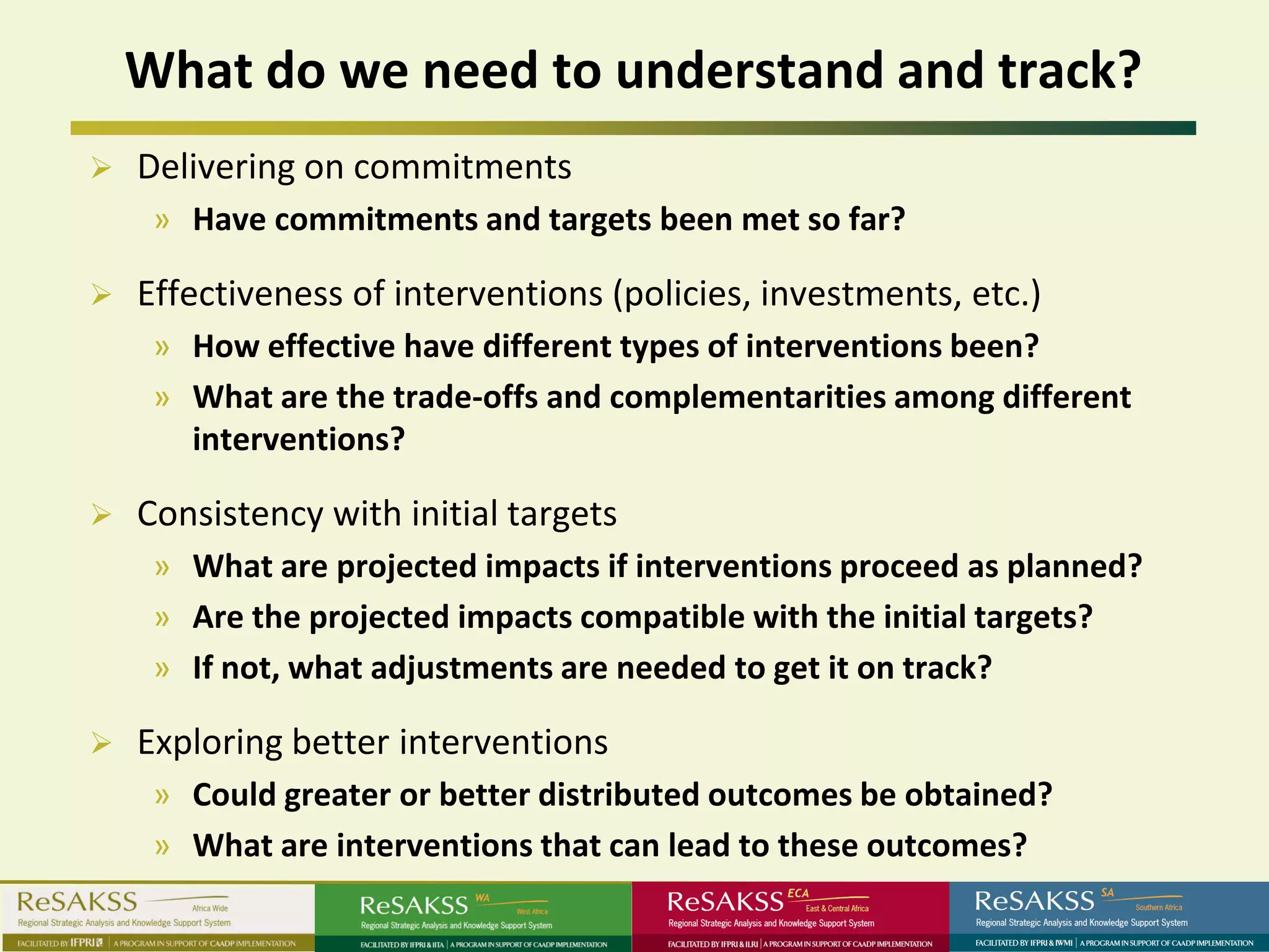 What do we need to understand and track?
   Delivering on commitments
     » Have commitments and targets been met so far?

   Effectiveness of interventions (policies, investments, etc.)
     » How effective have different types of interventions been?
     » What are the trade-offs and complementarities among different
       interventions?

   Consistency with initial targets
     » What are projected impacts if interventions proceed as planned?
     » Are the projected impacts compatible with the initial targets?
     » If not, what adjustments are needed to get it on track?

   Exploring better interventions
     » Could greater or better distributed outcomes be obtained?
     » What are interventions that can lead to these outcomes?
 