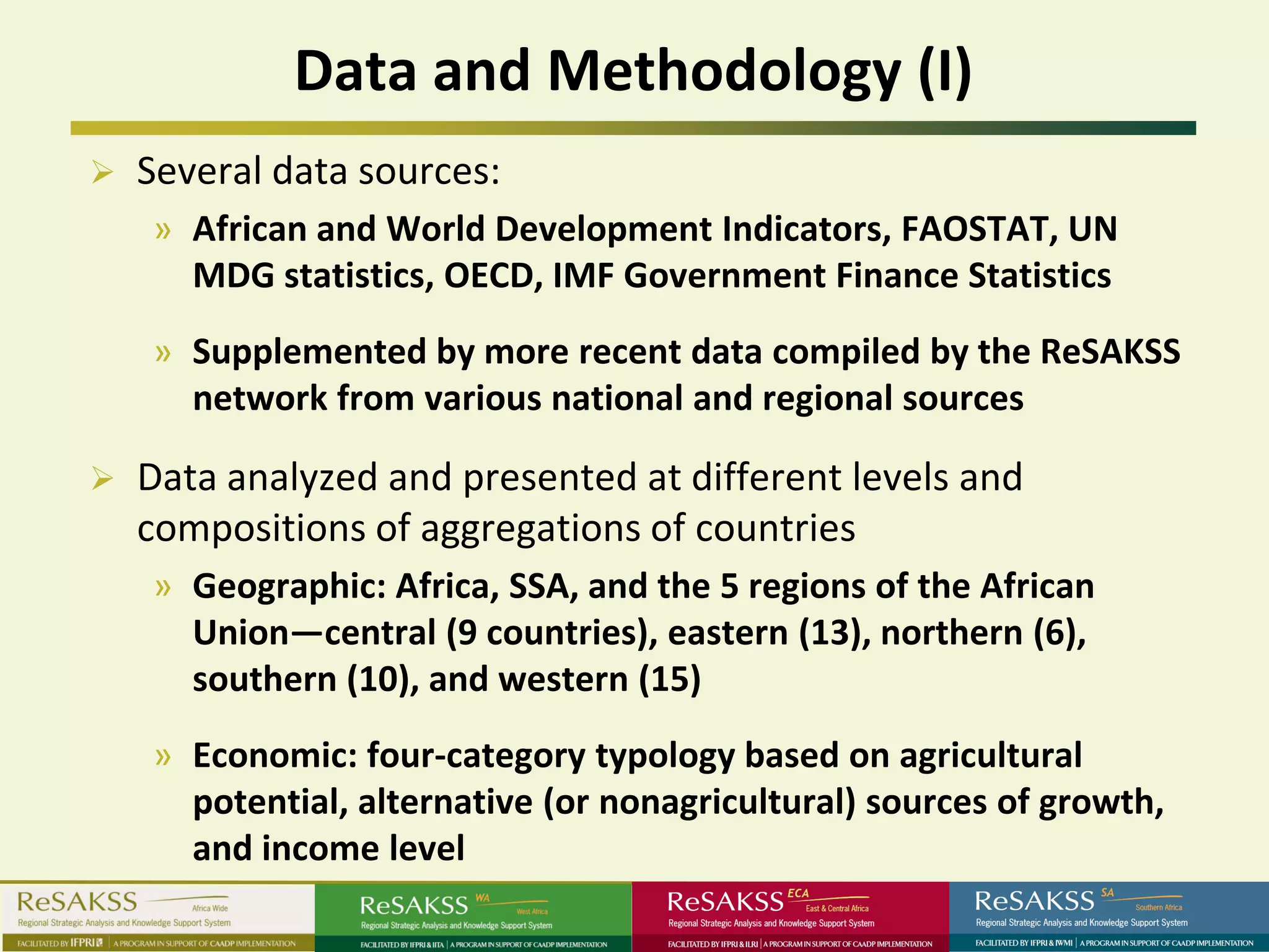 Data and Methodology (I)
   Several data sources:
    » African and World Development Indicators, FAOSTAT, UN
      MDG statistics, OECD, IMF Government Finance Statistics
    » Supplemented by more recent data compiled by the ReSAKSS
      network from various national and regional sources

   Data analyzed and presented at different levels and
    compositions of aggregations of countries
    » Geographic: Africa, SSA, and the 5 regions of the African
      Union—central (9 countries), eastern (13), northern (6),
      southern (10), and western (15)
    » Economic: four-category typology based on agricultural
      potential, alternative (or nonagricultural) sources of growth,
      and income level
 