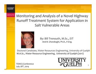 M0nitoring and Analysis of a Novel Highway 
Runoff Treatment System for Application in 
Salt Vulnerable Areas
By: Bill Trenouth, M.Sc., EIT 
1
And B. Gharabaghi, Ph.D., P.Eng.
Doctoral Candidate, Water Resources Engineering, University of Guelph
M.A.Sc., Water Resource Engineering,  University of Guelph (2011)
TSWCS Conference
July 28th, 2014
 