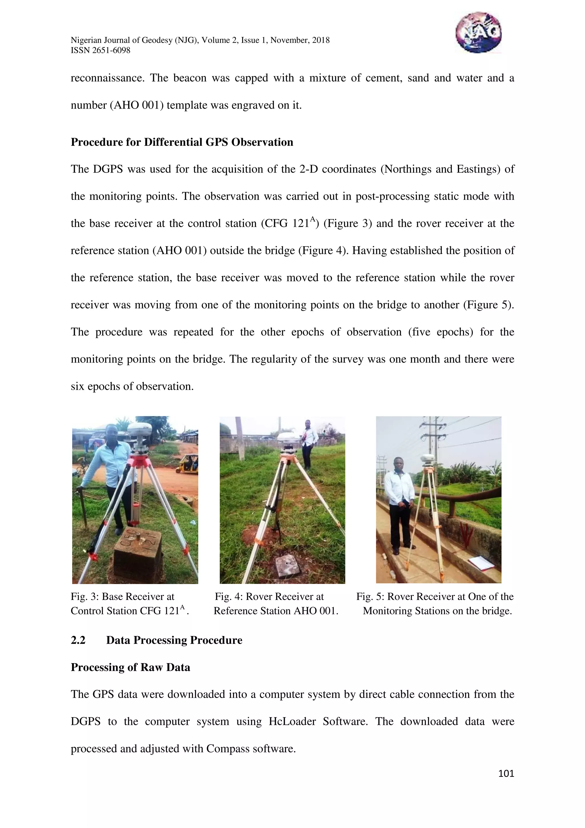 Nigerian Journal of Geodesy (NJG), Volume 2, Issue 1, November, 2018
ISSN 2651-6098
101
reconnaissance. The beacon was capped with a mixture of cement, sand and water and a
number (AHO 001) template was engraved on it.
Procedure for Differential GPS Observation
The DGPS was used for the acquisition of the 2-D coordinates (Northings and Eastings) of
the monitoring points. The observation was carried out in post-processing static mode with
the base receiver at the control station (CFG 121A
) (Figure 3) and the rover receiver at the
reference station (AHO 001) outside the bridge (Figure 4). Having established the position of
the reference station, the base receiver was moved to the reference station while the rover
receiver was moving from one of the monitoring points on the bridge to another (Figure 5).
The procedure was repeated for the other epochs of observation (five epochs) for the
monitoring points on the bridge. The regularity of the survey was one month and there were
six epochs of observation.
Fig. 3: Base Receiver at Fig. 4: Rover Receiver at Fig. 5: Rover Receiver at One of the
Control Station CFG 121A
. Reference Station AHO 001. Monitoring Stations on the bridge.
2.2 Data Processing Procedure
Processing of Raw Data
The GPS data were downloaded into a computer system by direct cable connection from the
DGPS to the computer system using HcLoader Software. The downloaded data were
processed and adjusted with Compass software.
 