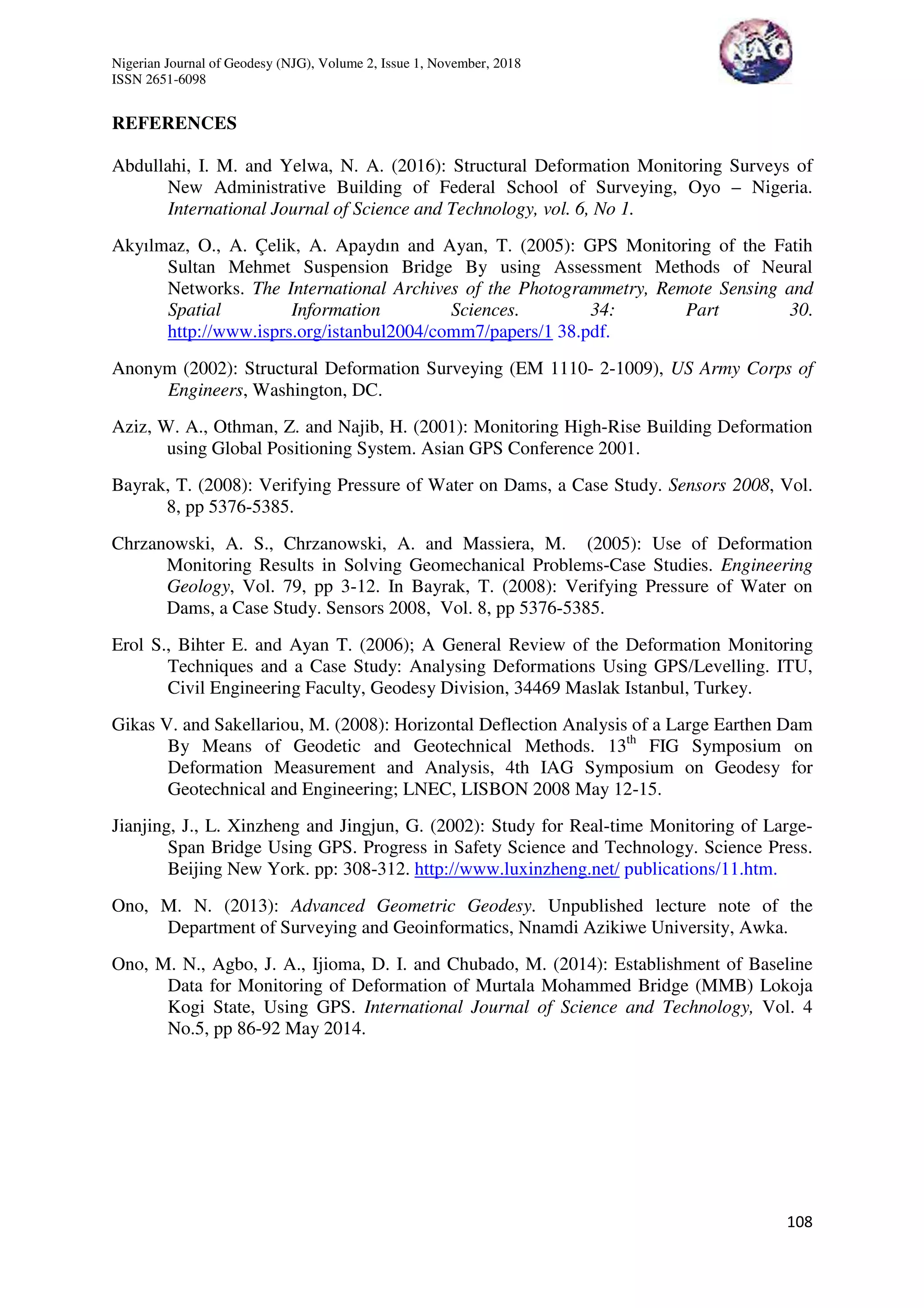 Nigerian Journal of Geodesy (NJG), Volume 2, Issue 1, November, 2018
ISSN 2651-6098
108
REFERENCES
Abdullahi, I. M. and Yelwa, N. A. (2016): Structural Deformation Monitoring Surveys of
New Administrative Building of Federal School of Surveying, Oyo – Nigeria.
International Journal of Science and Technology, vol. 6, No 1.
Akyılmaz, O., A. Çelik, A. Apaydın and Ayan, T. (2005): GPS Monitoring of the Fatih
Sultan Mehmet Suspension Bridge By using Assessment Methods of Neural
Networks. The International Archives of the Photogrammetry, Remote Sensing and
Spatial Information Sciences. 34: Part 30.
http://www.isprs.org/istanbul2004/comm7/papers/1 38.pdf.
Anonym (2002): Structural Deformation Surveying (EM 1110- 2-1009), US Army Corps of
Engineers, Washington, DC.
Aziz, W. A., Othman, Z. and Najib, H. (2001): Monitoring High-Rise Building Deformation
using Global Positioning System. Asian GPS Conference 2001.
Bayrak, T. (2008): Verifying Pressure of Water on Dams, a Case Study. Sensors 2008, Vol.
8, pp 5376-5385.
Chrzanowski, A. S., Chrzanowski, A. and Massiera, M. (2005): Use of Deformation
Monitoring Results in Solving Geomechanical Problems-Case Studies. Engineering
Geology, Vol. 79, pp 3-12. In Bayrak, T. (2008): Verifying Pressure of Water on
Dams, a Case Study. Sensors 2008, Vol. 8, pp 5376-5385.
Erol S., Bihter E. and Ayan T. (2006); A General Review of the Deformation Monitoring
Techniques and a Case Study: Analysing Deformations Using GPS/Levelling. ITU,
Civil Engineering Faculty, Geodesy Division, 34469 Maslak Istanbul, Turkey.
Gikas V. and Sakellariou, M. (2008): Horizontal Deflection Analysis of a Large Earthen Dam
By Means of Geodetic and Geotechnical Methods. 13th
FIG Symposium on
Deformation Measurement and Analysis, 4th IAG Symposium on Geodesy for
Geotechnical and Engineering; LNEC, LISBON 2008 May 12-15.
Jianjing, J., L. Xinzheng and Jingjun, G. (2002): Study for Real-time Monitoring of Large-
Span Bridge Using GPS. Progress in Safety Science and Technology. Science Press.
Beijing New York. pp: 308-312. http://www.luxinzheng.net/ publications/11.htm.
Ono, M. N. (2013): Advanced Geometric Geodesy. Unpublished lecture note of the
Department of Surveying and Geoinformatics, Nnamdi Azikiwe University, Awka.
Ono, M. N., Agbo, J. A., Ijioma, D. I. and Chubado, M. (2014): Establishment of Baseline
Data for Monitoring of Deformation of Murtala Mohammed Bridge (MMB) Lokoja
Kogi State, Using GPS. International Journal of Science and Technology, Vol. 4
No.5, pp 86-92 May 2014.
 