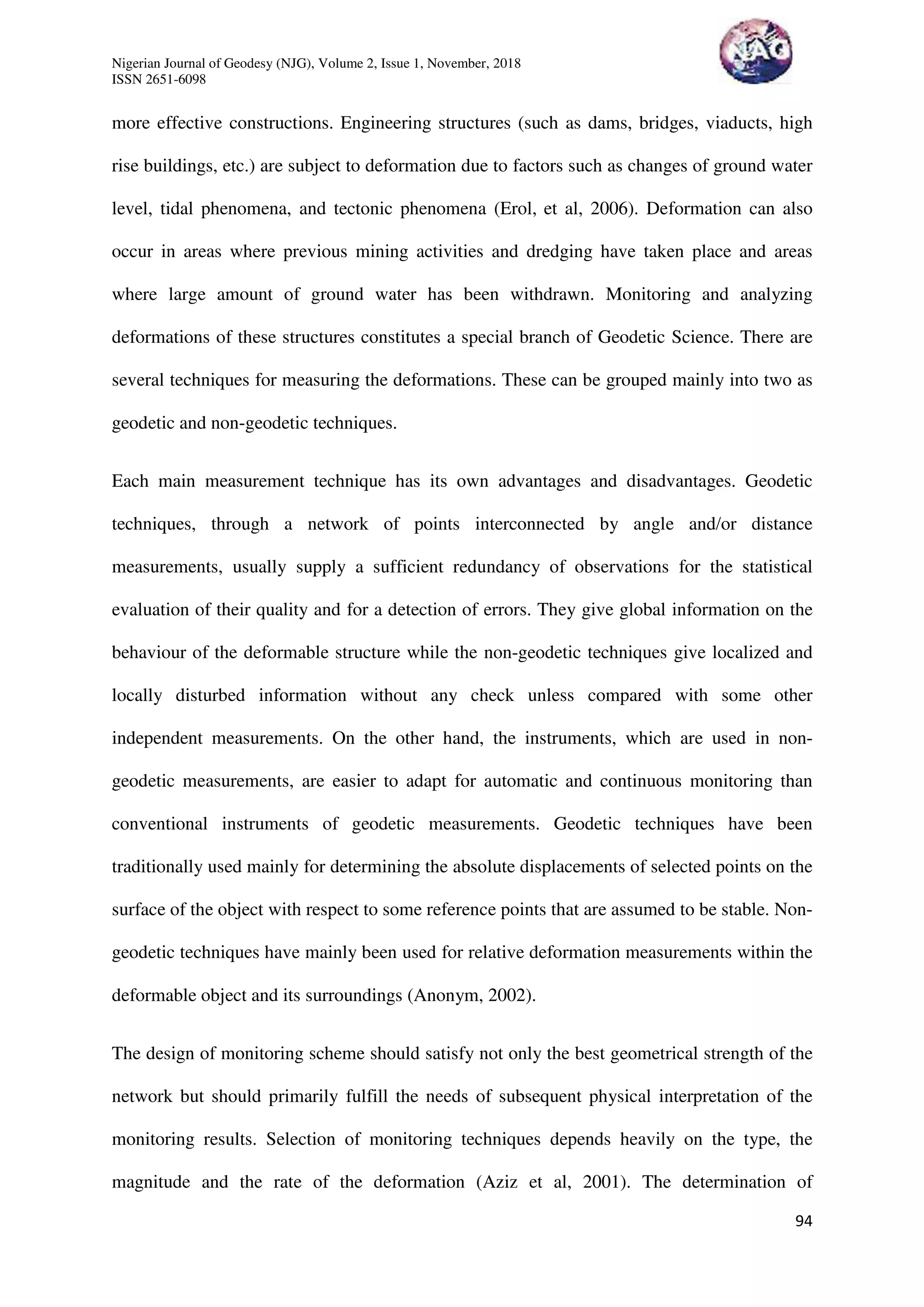 Nigerian Journal of Geodesy (NJG), Volume 2, Issue 1, November, 2018
ISSN 2651-6098
94
more effective constructions. Engineering structures (such as dams, bridges, viaducts, high
rise buildings, etc.) are subject to deformation due to factors such as changes of ground water
level, tidal phenomena, and tectonic phenomena (Erol, et al, 2006). Deformation can also
occur in areas where previous mining activities and dredging have taken place and areas
where large amount of ground water has been withdrawn. Monitoring and analyzing
deformations of these structures constitutes a special branch of Geodetic Science. There are
several techniques for measuring the deformations. These can be grouped mainly into two as
geodetic and non-geodetic techniques.
Each main measurement technique has its own advantages and disadvantages. Geodetic
techniques, through a network of points interconnected by angle and/or distance
measurements, usually supply a sufficient redundancy of observations for the statistical
evaluation of their quality and for a detection of errors. They give global information on the
behaviour of the deformable structure while the non-geodetic techniques give localized and
locally disturbed information without any check unless compared with some other
independent measurements. On the other hand, the instruments, which are used in non-
geodetic measurements, are easier to adapt for automatic and continuous monitoring than
conventional instruments of geodetic measurements. Geodetic techniques have been
traditionally used mainly for determining the absolute displacements of selected points on the
surface of the object with respect to some reference points that are assumed to be stable. Non-
geodetic techniques have mainly been used for relative deformation measurements within the
deformable object and its surroundings (Anonym, 2002).
The design of monitoring scheme should satisfy not only the best geometrical strength of the
network but should primarily fulfill the needs of subsequent physical interpretation of the
monitoring results. Selection of monitoring techniques depends heavily on the type, the
magnitude and the rate of the deformation (Aziz et al, 2001). The determination of
 