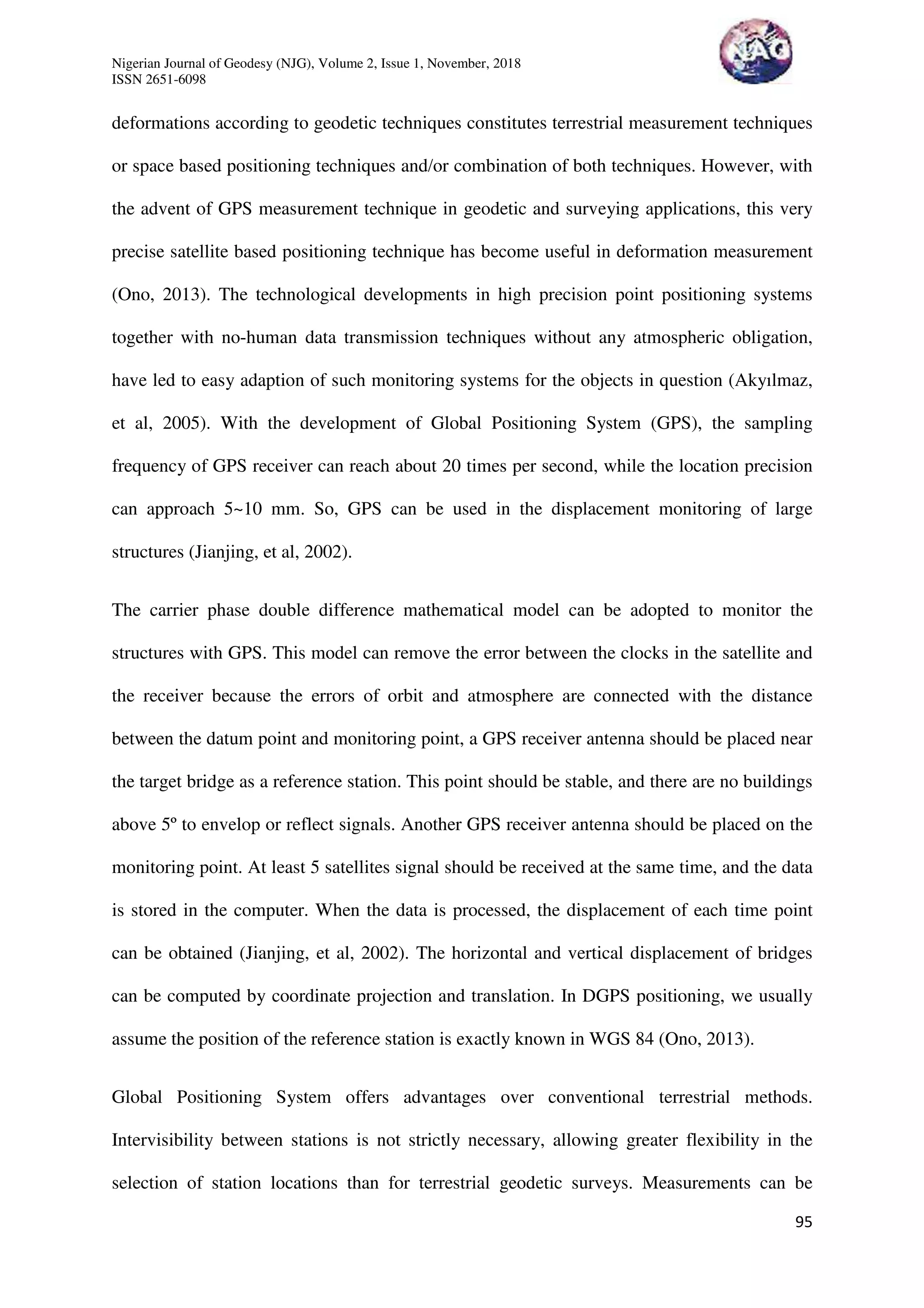 Nigerian Journal of Geodesy (NJG), Volume 2, Issue 1, November, 2018
ISSN 2651-6098
95
deformations according to geodetic techniques constitutes terrestrial measurement techniques
or space based positioning techniques and/or combination of both techniques. However, with
the advent of GPS measurement technique in geodetic and surveying applications, this very
precise satellite based positioning technique has become useful in deformation measurement
(Ono, 2013). The technological developments in high precision point positioning systems
together with no-human data transmission techniques without any atmospheric obligation,
have led to easy adaption of such monitoring systems for the objects in question (Akyılmaz,
et al, 2005). With the development of Global Positioning System (GPS), the sampling
frequency of GPS receiver can reach about 20 times per second, while the location precision
can approach 5~10 mm. So, GPS can be used in the displacement monitoring of large
structures (Jianjing, et al, 2002).
The carrier phase double difference mathematical model can be adopted to monitor the
structures with GPS. This model can remove the error between the clocks in the satellite and
the receiver because the errors of orbit and atmosphere are connected with the distance
between the datum point and monitoring point, a GPS receiver antenna should be placed near
the target bridge as a reference station. This point should be stable, and there are no buildings
above 5º to envelop or reflect signals. Another GPS receiver antenna should be placed on the
monitoring point. At least 5 satellites signal should be received at the same time, and the data
is stored in the computer. When the data is processed, the displacement of each time point
can be obtained (Jianjing, et al, 2002). The horizontal and vertical displacement of bridges
can be computed by coordinate projection and translation. In DGPS positioning, we usually
assume the position of the reference station is exactly known in WGS 84 (Ono, 2013).
Global Positioning System offers advantages over conventional terrestrial methods.
Intervisibility between stations is not strictly necessary, allowing greater flexibility in the
selection of station locations than for terrestrial geodetic surveys. Measurements can be
 