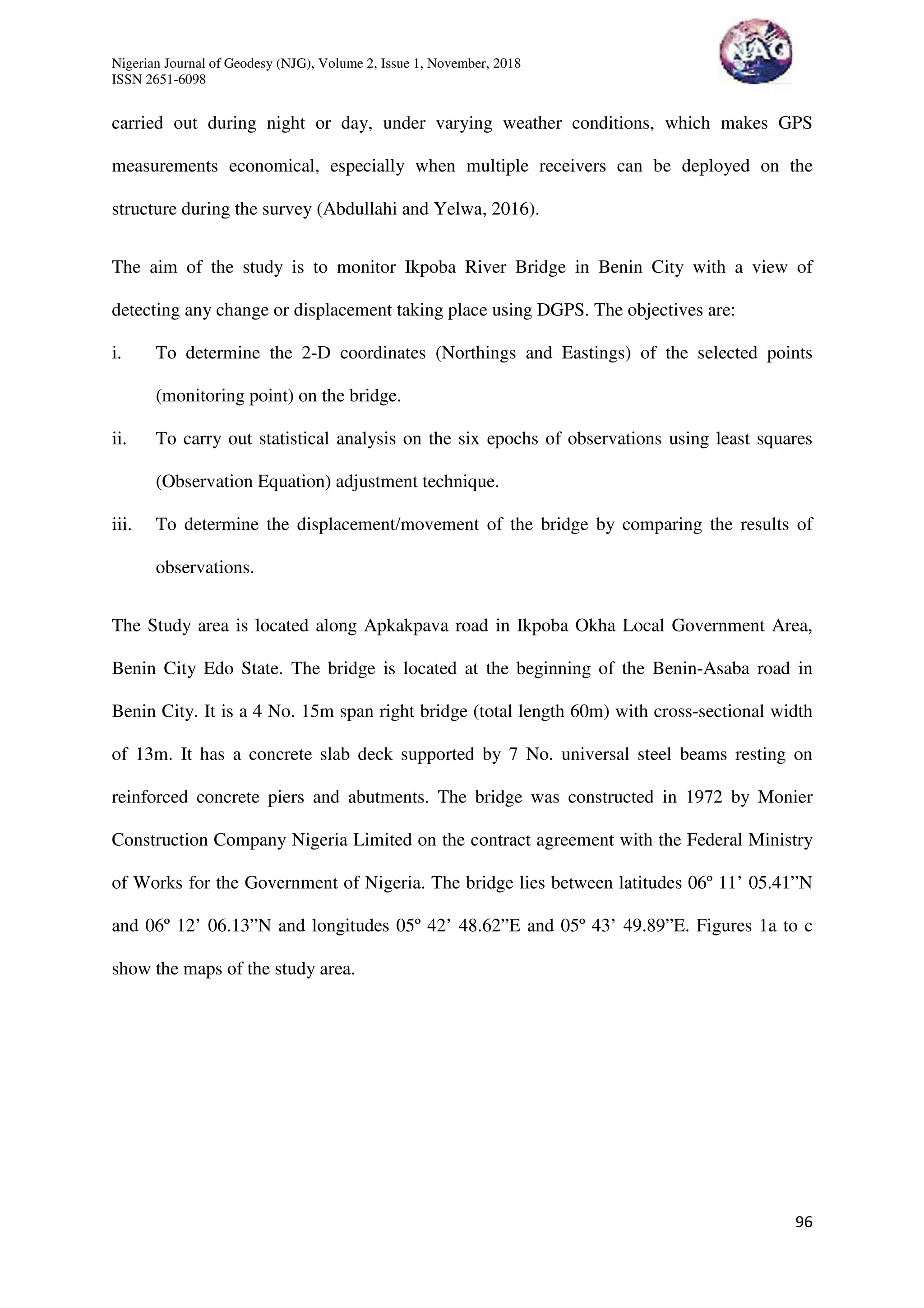 Nigerian Journal of Geodesy (NJG), Volume 2, Issue 1, November, 2018
ISSN 2651-6098
96
carried out during night or day, under varying weather conditions, which makes GPS
measurements economical, especially when multiple receivers can be deployed on the
structure during the survey (Abdullahi and Yelwa, 2016).
The aim of the study is to monitor Ikpoba River Bridge in Benin City with a view of
detecting any change or displacement taking place using DGPS. The objectives are:
i. To determine the 2-D coordinates (Northings and Eastings) of the selected points
(monitoring point) on the bridge.
ii. To carry out statistical analysis on the six epochs of observations using least squares
(Observation Equation) adjustment technique.
iii. To determine the displacement/movement of the bridge by comparing the results of
observations.
The Study area is located along Apkakpava road in Ikpoba Okha Local Government Area,
Benin City Edo State. The bridge is located at the beginning of the Benin-Asaba road in
Benin City. It is a 4 No. 15m span right bridge (total length 60m) with cross-sectional width
of 13m. It has a concrete slab deck supported by 7 No. universal steel beams resting on
reinforced concrete piers and abutments. The bridge was constructed in 1972 by Monier
Construction Company Nigeria Limited on the contract agreement with the Federal Ministry
of Works for the Government of Nigeria. The bridge lies between latitudes 06º 11’ 05.41”N
and 06º 12’ 06.13”N and longitudes 05º 42’ 48.62”E and 05º 43’ 49.89”E. Figures 1a to c
show the maps of the study area.
 