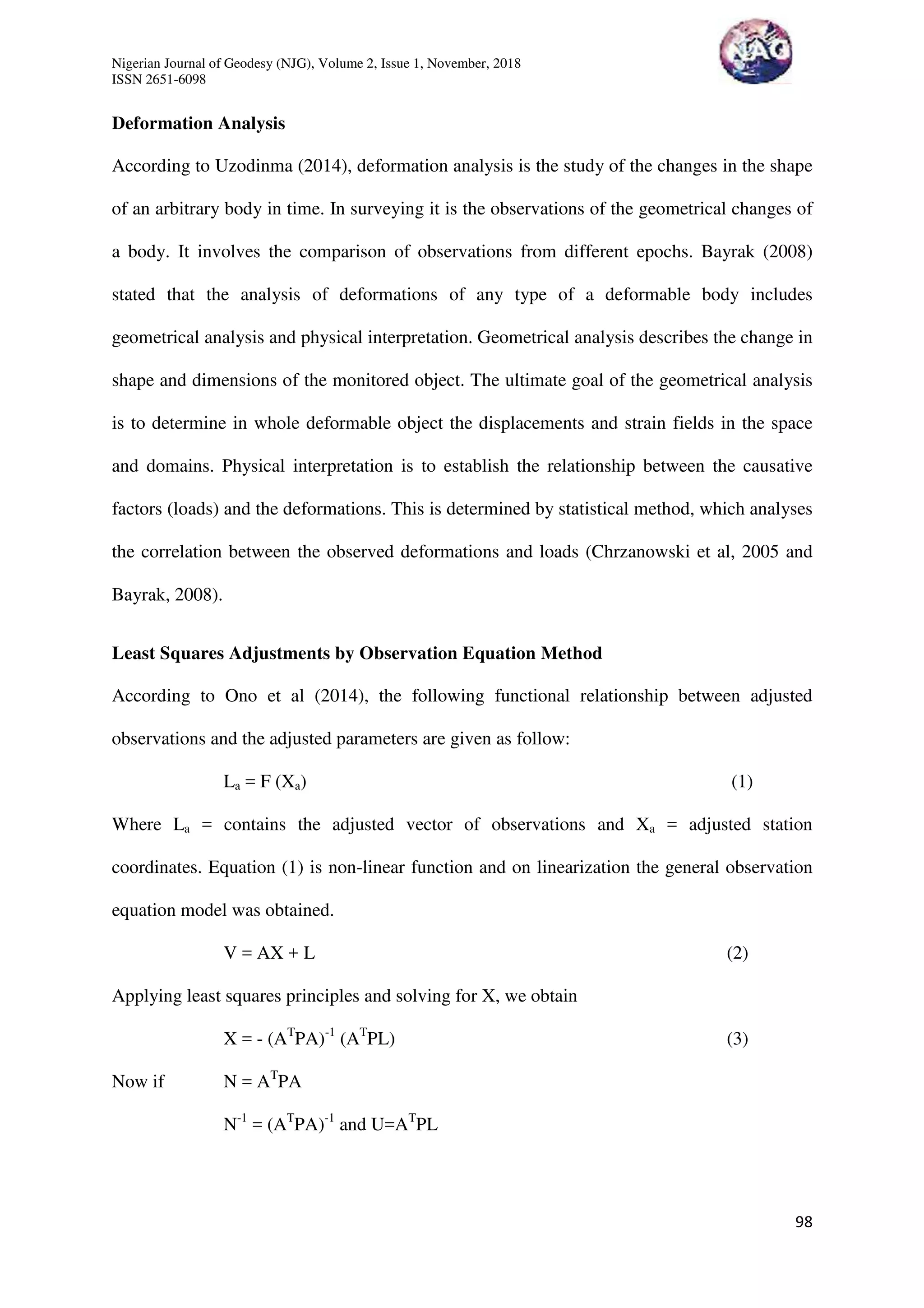Nigerian Journal of Geodesy (NJG), Volume 2, Issue 1, November, 2018
ISSN 2651-6098
98
Deformation Analysis
According to Uzodinma (2014), deformation analysis is the study of the changes in the shape
of an arbitrary body in time. In surveying it is the observations of the geometrical changes of
a body. It involves the comparison of observations from different epochs. Bayrak (2008)
stated that the analysis of deformations of any type of a deformable body includes
geometrical analysis and physical interpretation. Geometrical analysis describes the change in
shape and dimensions of the monitored object. The ultimate goal of the geometrical analysis
is to determine in whole deformable object the displacements and strain fields in the space
and domains. Physical interpretation is to establish the relationship between the causative
factors (loads) and the deformations. This is determined by statistical method, which analyses
the correlation between the observed deformations and loads (Chrzanowski et al, 2005 and
Bayrak, 2008).
Least Squares Adjustments by Observation Equation Method
According to Ono et al (2014), the following functional relationship between adjusted
observations and the adjusted parameters are given as follow:
La = F (Xa) (1)
Where La = contains the adjusted vector of observations and Xa = adjusted station
coordinates. Equation (1) is non-linear function and on linearization the general observation
equation model was obtained.
V = AX + L (2)
Applying least squares principles and solving for X, we obtain
X = - (AT
PA)-1
(AT
PL) (3)
Now if N = AT
PA
N-1
= (AT
PA)-1
and U=AT
PL
 