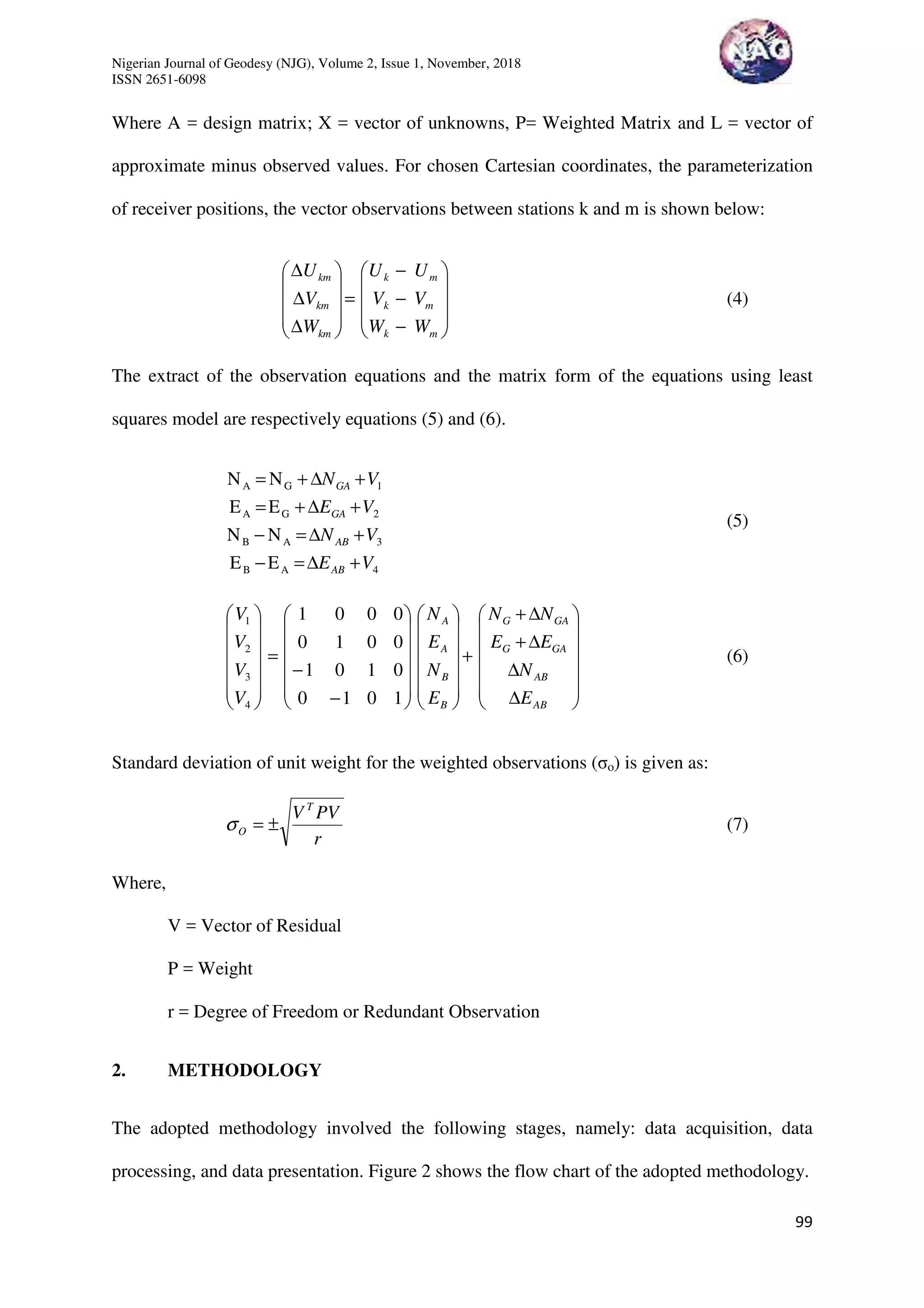 Nigerian Journal of Geodesy (NJG), Volume 2, Issue 1, November, 2018
ISSN 2651-6098
99
Where A = design matrix; X = vector of unknowns, P= Weighted Matrix and L = vector of
approximate minus observed values. For chosen Cartesian coordinates, the parameterization
of receiver positions, the vector observations between stations k and m is shown below:










−
−
−
=










∆
∆
∆
mk
mk
mk
km
km
km
WW
VV
UU
W
V
U
(4)
The extract of the observation equations and the matrix form of the equations using least
squares model are respectively equations (5) and (6).
4AB
3AB
2GA
1GA
EE
NN
EE
NN
VE
VN
VE
VN
AB
AB
GA
GA
+∆=−
+∆=−
+∆+=
+∆+=
(5)














∆
∆
∆+
∆+
+




























−
−
=














AB
AB
GAG
GAG
B
B
A
A
E
N
EE
NN
E
N
E
N
V
V
V
V
1010
0101
0010
0001
4
3
2
1
(6)
Standard deviation of unit weight for the weighted observations (σo) is given as:
r
PVV T
O ±=σ (7)
Where,
V = Vector of Residual
P = Weight
r = Degree of Freedom or Redundant Observation
2. METHODOLOGY
The adopted methodology involved the following stages, namely: data acquisition, data
processing, and data presentation. Figure 2 shows the flow chart of the adopted methodology.
 