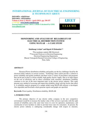 International Journal of Electrical Engineering and Technology (IJEET), ISSN 0976 –
6545(Print), ISSN 0976 – 6553(Online) Volume 4, Issue 2, March – April (2013), © IAEME
330
MONITORING AND ANALYSIS OF RELIAIBILITY OF
ELECTRICAL DISTRIBUTION SYSTEM
USING MATLAB – A CASE STUDY
Shubhangi Arbale* and Rajesh M Holmukhe**
*Post graduate student (ME Electrical)
**Associate Professor in Electrical Engineering
Electrical Engineering Department,
Bharati Vidyapeeth Deemed University College of Engineering
Pune, India
ABSTRACT
Electrical Power distribution reliability and quality are the key challenges faced by the
electrical utility industry in current scenario. Technology alone cannot provide a solution to
power reliability and quality problems and there exists a variety of procedures and programs
that can be put in place to ensure reliable, high quality electric supply. Due to its high impact
on the cost of electricity and its direct correlation with consumer, distribution reliability
continues to be one of the most important topic in the electric power industry. This study
presents new method of assessing and improving reliability along with the factors that affect
it. A reliability analysis program of a sample model using MATLAB software is developed.
Also algorithm and flowcharts which generate reports and graphs are specified.
Keywords- Power quality, Distribution reliability, MATLAB
1. INTRODUCTION
The primary objective of any electric utility company in the new competitive
environment would be to increase the market value of the services it provides with the right
amount of reliability and at the same time lower its costs for operation, maintenance, and
construction of new facilities in order to provide lower rates for consumers. At present, the
electric power industry is undergoing considerable change with respect to structure,
INTERNATIONAL JOURNAL OF ELECTRICAL ENGINEERING
& TECHNOLOGY (IJEET)
ISSN 0976 – 6545(Print)
ISSN 0976 – 6553(Online)
Volume 4, Issue 2, March – April (2013), pp. 330-337
© IAEME: www.iaeme.com/ijeet.asp
Journal Impact Factor (2013): 5.5028 (Calculated by GISI)
www.jifactor.com
IJEET
© I A E M E
 