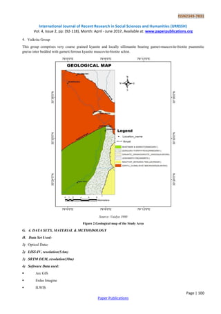 ISSN2349-7831
International Journal of Recent Research in Social Sciences and Humanities (IJRRSSH)
Vol. 4, Issue 2, pp: (92-118), Month: April - June 2017, Available at: www.paperpublications.org
Page | 100
Paper Publications
4. Vaikrita Group
This group comprises very coarse grained kyanite and locally sillimanite bearing garnet-muscovite-biotite psammitic
gneiss inter bedded with garneti ferrous kyanite muscovite-biotite schist.
Source: Vaidya 1980
Figure 2.Geological map of the Study Area
G. 4. DATA SETS, MATERIAL & METHODOLOGY
H. Data Set Used:
1) Optical Data:
2) LISS-IV, resolution(5.6m)
3) SRTM DEM, resolution(30m)
4) Software Data used:
 Arc GIS
 Erdas Imagine
 ILWIS
 