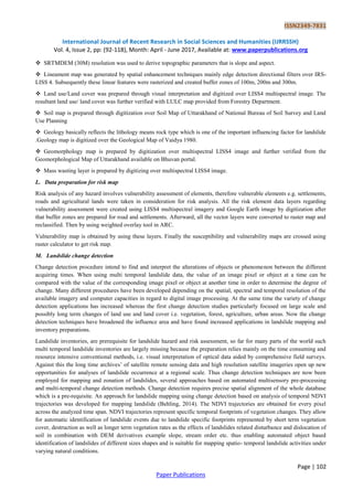 ISSN2349-7831
International Journal of Recent Research in Social Sciences and Humanities (IJRRSSH)
Vol. 4, Issue 2, pp: (92-118), Month: April - June 2017, Available at: www.paperpublications.org
Page | 102
Paper Publications
 SRTMDEM (30M) resolution was used to derive topographic parameters that is slope and aspect.
 Lineament map was generated by spatial enhancement techniques mainly edge detection directional filters over IRS-
LISS 4. Subsequently these linear features were rasterized and created buffer zones of 100m, 200m and 300m.
 Land use/Land cover was prepared through visual interpretation and digitized over LISS4 multispectral image. The
resultant land use/ land cover was further verified with LULC map provided from Forestry Department.
 Soil map is prepared through digitization over Soil Map of Uttarakhand of National Bureau of Soil Survey and Land
Use Planning
 Geology basically reflects the lithology means rock type which is one of the important influencing factor for landslide
.Geology map is digitized over the Geological Map of Vaidya 1980.
 Geomorphology map is prepared by digitization over multispectral LISS4 image and further verified from the
Geomorphological Map of Uttarakhand available on Bhuvan portal.
 Mass wasting layer is prepared by digitizing over multispectral LISS4 image.
L. Data preparation for risk map
Risk analysis of any hazard involves vulnerability assessment of elements, therefore vulnerable elements e.g. settlements,
roads and agricultural lands were taken in consideration for risk analysis. All the risk element data layers regarding
vulnerability assessment were created using LISS4 multispectral imagery and Google Earth image by digitization after
that buffer zones are prepared for road and settlements. Afterward, all the vector layers were converted to raster map and
reclassified. Then by using weighted overlay tool in ARC.
Vulnerability map is obtained by using these layers. Finally the susceptibility and vulnerability maps are crossed using
raster calculator to get risk map.
M. Landslide change detection
Change detection procedure intend to find and interpret the alterations of objects or phenomenon between the different
acquiring times. When using multi temporal landslide data, the value of an image pixel or object at a time can be
compared with the value of the corresponding image pixel or object at another time in order to determine the degree of
change. Many different procedures have been developed depending on the spatial, spectral and temporal resolution of the
available imagery and computer capacities in regard to digital image processing. At the same time the variety of change
detection applications has increased whereas the first change detection studies particularly focused on large scale and
possibly long term changes of land use and land cover i.e. vegetation, forest, agriculture, urban areas. Now the change
detection techniques have broadened the influence area and have found increased applications in landslide mapping and
inventory preparations.
Landslide inventories, are prerequisite for landslide hazard and risk assessment, so far for many parts of the world such
multi temporal landslide inventories are largely missing because the preparation relies mainly on the time consuming and
resource intensive conventional methods, i.e. visual interpretation of optical data aided by comprehensive field surveys.
Against this the long time archives‟ of satellite remote sensing data and high resolution satellite imageries open up new
opportunities for analyses of landslide occurrence at a regional scale. Thus change detection techniques are now been
employed for mapping and zonation of landslides, several approaches based on automated multisensory pre-processing
and multi-temporal change detection methods. Change detection requires precise spatial alignment of the whole database
which is a pre-requisite. An approach for landslide mapping using change detection based on analysis of temporal NDVI
trajectories was developed for mapping landslide (Behling, 2014). The NDVI trajectories are obtained for every pixel
across the analyzed time span. NDVI trajectories represent specific temporal footprints of vegetation changes. They allow
for automatic identification of landslide events due to landslide specific footprints represented by short term vegetation
cover, destruction as well as longer term vegetation rates as the effects of landslides related disturbance and dislocation of
soil in combination with DEM derivatives example slope, stream order etc. thus enabling automated object based
identification of landslides of different sizes shapes and is suitable for mapping spatio- temporal landslide activities under
varying natural conditions.
 