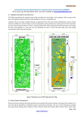 ISSN2349-7831
International Journal of Recent Research in Social Sciences and Humanities (IJRRSSH)
Vol. 4, Issue 2, pp: (92-118), Month: April - June 2017, Available at: www.paperpublications.org
Page | 106
Paper Publications
2) Vegetation and Land Use & Land Cover:
The NDVI map indicates the vegetation type of the area higher the value higher is the vegetation. After crossing of this
layer with landslide indicates that most of the landslide are in areas of comparably less
vegetation. Most of the slopes in higher altitudes are apparently barren with some shrubs, rhododendrons, mosses, lichens
and some windflowers. Terrace farming is common and potatoes, pulses and barely are mainly grown.In LULC map there
are many classes but broad classes are forest , crop land, barren land , fallow land, grass land and water body. On crossing
this layer with landslide it is seen that very less landslides are there in forest and water body class while highly
concentrated in fallow land and crop land.
Figure 7.Thematic Layers of NDVI Map and LULC Map
3) Linear Features (Lineaments):
Observed Tectonic structures like faults and thrusts are associated with extensive fractures and steep relief variations. It is
seen from that the probability of landslide increases towards these lineaments. The area is full of lineaments including
four major thrusts Berinag Thrust, Bhatwari Thrust, Munsiari Thrust and Vaikrita (Main Central) Thrust. Other major
 