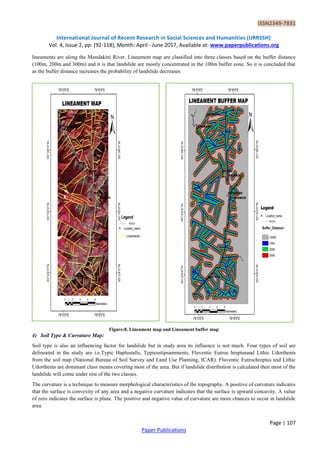 ISSN2349-7831
International Journal of Recent Research in Social Sciences and Humanities (IJRRSSH)
Vol. 4, Issue 2, pp: (92-118), Month: April - June 2017, Available at: www.paperpublications.org
Page | 107
Paper Publications
lineaments are along the Mandakini River. Lineament map are classified into three classes based on the buffer distance
(100m, 200m and 300m) and it is that landslide are mostly concentrated in the 100m buffer zone. So it is concluded that
as the buffer distance increases the probability of landslide decreases.
Figure:8. Lineament map and Lineament buffer map
4) Soil Type & Curvature Map:
Soil type is also an influencing factor for landslide but in study area its influence is not much. Four types of soil are
delineated in the study are i.e.Typic Haplustalls, Typicustipsamments, Fluventic Eutroc hreptusand Lithic Udorthents
from the soil map (National Bureau of Soil Survey and Land Use Planning, ICAR). Fluventic Eutrochreptus and Lithic
Udorthents are dominant class means covering most of the area. But if landslide distribution is calculated then most of the
landslide will come under rest of the two classes.
The curvature is a technique to measure morphological characteristics of the topography. A positive of curvature indicates
that the surface is convexity of any area and a negative curvature indicates that the surface is upward concavity. A value
of zero indicates the surface is plane. The positive and negative value of curvature are more chances to occur in landslide
area.
 