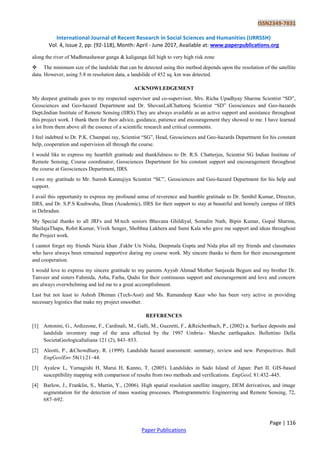 ISSN2349-7831
International Journal of Recent Research in Social Sciences and Humanities (IJRRSSH)
Vol. 4, Issue 2, pp: (92-118), Month: April - June 2017, Available at: www.paperpublications.org
Page | 116
Paper Publications
along the river of Madhmashawar ganga & kaliganga fall high to very high risk zone
 The minimum size of the landslide that can be detected using this method depends upon the resolution of the satellite
data. However, using 5.8 m resolution data, a landslide of 452 sq. km was detected.
ACKNOWLEDGEMENT
My deepest gratitude goes to my respected supervisor and co-supervisor, Mrs. Richa Upadhyay Sharma Scientist “SD”,
Geosciences and Geo-hazard Department and Dr. ShovanLalChattoraj Scientist “SD” Geosciences and Geo-hazards
Dept.Indian Institute of Remote Sensing (IIRS).They are always available as an active support and assistance throughout
this project work. I thank them for their advice, guidance, patience and encouragement they showed to me. I have learned
a lot from them above all the essence of a scientific research and critical comments.
I feel indebted to Dr. P.K. Champati ray, Scientist “SG”, Head, Geosciences and Geo-hazards Department for his constant
help, cooperation and supervision all through the course.
I would like to express my heartfelt gratitude and thankfulness to Dr. R.S. Chatterjee, Scientist SG Indian Institute of
Remote Sensing, Course coordinator, Geosciences Department for his constant support and encouragement throughout
the course at Geosciences Department, IIRS.
I owe my gratitude to Mr. Suresh Kannujiya Scientist “SC”, Geosciences and Geo-hazard Department for his help and
support.
I avail this opportunity to express my profound sense of reverence and humble gratitude to Dr. Senthil Kumar, Director,
IIRS, and Dr. S.P.S Kushwaha, Dean (Academic), IIRS for their support to stay at beautiful and homely campus of IIRS
in Dehradun.
My Special thanks to all JRFs and M.tech seniors Bhavana Ghildiyal, Somalin Nath, Bipin Kumar, Gopal Sharma,
ShailajaThapa, Rohit Kumar, Vivek Senger, Shobhna Lakhera and Sumi Kala who gave me support and ideas throughout
the Project work.
I cannot forget my friends Nazia khan ,Fakhr Un Nisha, Deepmala Gupta and Nida plus all my friends and classmates
who have always been remained supportive during my course work. My sincere thanks to them for their encouragement
and cooperation.
I would love to express my sincere gratitude to my parents Ayyub Ahmad Mother Sanjeeda Begum and my brother Dr.
Tanveer and sisters Fahmida, Asba, Farha, Qudsi for their continuous support and encouragement and love and concern
are always overwhelming and led me to a great accomplishment.
Last but not least to Ashish Dhiman (Tech-Asst) and Ms. Ramandeep Kaur who has been very active in providing
necessary logistics that make my project smoother.
REFERENCES
[1] Antonini, G., Ardizzone, F., Cardinali, M., Galli, M., Guzzetti, F., &Reichenbach, P., (2002) a. Surface deposits and
landslide inventory map of the area affected by the 1997 Umbria– Marche earthquakes. Bollettino Della
SocietaGeologicaItaliana 121 (2), 843–853.
[2] Aleotti, P., &Chowdhury, R. (1999). Landslide hazard assessment: summary, review and new. Perspectives. Bull
EngGeolEnv 58(1):21–44.
[3] Ayalew L, Yamagishi H, Marui H, Kanno, T. (2005). Landslides in Sado Island of Japan: Part II. GIS-based
susceptibility mapping with comparison of results from two methods and verifications. EngGeol, 81:432–445.
[4] Barlow, J., Franklin, S., Martin, Y., (2006). High spatial resolution satellite imagery, DEM derivatives, and image
segmentation for the detection of mass wasting processes. Photogrammetric Engineering and Remote Sensing, 72,
687–692.
 