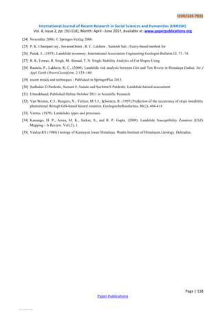 ISSN2349-7831
International Journal of Recent Research in Social Sciences and Humanities (IJRRSSH)
Vol. 4, Issue 2, pp: (92-118), Month: April - June 2017, Available at: www.paperpublications.org
Page | 118
Paper Publications
[24] November 2006; © Springer-Verlag 2006.
[25] P. K. Champati ray , SuvarnaDimri , R. C. Lakhera , Santosh Sati ; Fuzzy-based method for
[26] Pašek, J., (1975). Landslide inventory. International Association Engineering Geologist Bulletin,12, 73–74.
[27] R. K. Umrao, R. Singh, M. Ahmad, T. N. Singh; Stability Analysis of Cut Slopes Using
[28] Rautela, P., Lakhera, R, C., (2000). Landslide risk analysis between Giri and Ton Rivers in Himalaya (India). Int J
Appl Earth ObservGeoinform, 2:153–160
[29] recent trends and techniques ; Published in SpringerPlus 2013.
[30] Sudhakar D Pardeshi, Sumant E Autade and Suchitra S Pardeshi; Landslide hazard assessment:
[31] Uttarakhand; Published Online October 2011 in Scientific Research
[32] Van Westen, C.J., Rengers, N., Terlien, M.T.J., &Soeters, R. (1997).Prediction of the occurrence of slope instability
phenomenal through GIS-based hazard zonation. GeologischeRundschau, 86(2), 404-414.
[33] Varnes. (1978). Landslides types and processes.
[34] Kanungo, D. P., Arora, M. K., Sarkar, S., and R. P. Gupta. (2009). Landslide Susceptibility Zonation (LSZ)
Mapping - A Review. Vol (2), 1.
[35] Vaidya KS (1980) Geology of Kumayun lesser Himalaya. Wadia Institute of Himalayan Geology, Dehradun,
View publication statsView publication stats
 