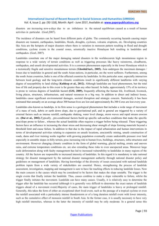 ISSN2349-7831
International Journal of Recent Research in Social Sciences and Humanities (IJRRSSH)
Vol. 4, Issue 2, pp: (92-118), Month: April - June 2017, Available at: www.paperpublications.org
Page | 93
Paper Publications
disasters are increasing now-a-days due to an imbalance in the natural equilibrium caused as a result of human
activities in particular. (Goel,2007).
The incidence of disasters can be heard from different parts of globe. The commonly occurring hazards causing major
disasters are tsunami, earthquakes, landslides, floods, droughts, cyclones, volcanic eruptions, etc. Developing countries
like Asia are the hotspots of major disasters where there is variation in monsoon pattern resulting in flood and drought
conditions, cyclone events in the coastal zones, seismically inactive Himalayan belt resulting in landslides and
earthquakes. (Goel, 2007).
Landslides constitute one of the major damaging natural disasters in the worldoccursin high mountainous region in
response to a wide variety of terrain conditions as well as triggering processes like heavy rainstorms, cloudbursts,
earthquakes, and unsafe developmental activities. It is a common phenomenon especially in the lower Himalayas which is
a tectonically fragile and sensitive mountainous terrain (Ghosh&Suri., 2005). Asia undergoes the maximum damages /
losses due to landslides in general and the south Asian nations, in particular, are the worst sufferers. Furthermore, among
the south Asian countries, India is one of the affected countries by landslides. In this particular zone, especially interaction
between local geology and the long-term climatic conditions result in significantly different landforms with varying
degree of susceptibility to land sliding (Kuldeep et al., 2012). Although landslides are local phenomenon, but the total
loss of life and property due to this event is far greater than any other hazard. In India, approximately 15% of its territory
is prone to various degrees of landslide hazard (GSI, 2009), frequently affecting the human life, livelihood, livestock,
living places, structures, infrastructure, and natural resources in a big way. In addition to direct and indirect losses,
landslides cause significant environmental damages, societal disruption and strategic concern. Statistically it has been
estimated that annually on an average about 300 human lives are lost and approximately Rs.300 Cores are lost every year.
Landslides also known as landslips, in its firm sense is a geological phenomenon that includes a wide range of movement
of a mass of rock, debris or earth down slope, due to gravitational pull, and in general are triggered by a variety of
external factors such as intense rainfall, earthquake shaking, water level change, storm waves and rapid stream erosion
etc. (Dai et al., 2002).Typically , pre-conditional factors build up specific sub-surface conditions that make the specific
area/slope prone to failure , whereas the actual landslide often requires a trigger before being released. These triggering
factors have an influence in increasing the shear stress and decreasing shear strength of slope forming materials beyond a
threshold limit and cause failure. In addition to that due to the impact of rapid urbanization and human interventions in
terms of developmental activities relating to expansion on unsafe locations, unscientific mining, unsafe construction of
roads, dams and river training works together with growing population eventually create undesirable pressure over land
especially in unstable slopes in hilly terrain, pose increasing risk to human lives, buildings, structures, infra-structures and
environment. However changing climatic condition in the form of global warming, glacial melting, erratic and uneven
rains, and extreme temperature conditions etc. are also extending these risks to even unexpected areas. Moreover large
scale deforestation along with faulty management has led to increased vulnerability to landslides in many regions of the
country. All the factors are responsible to increased intensity of landslides. In this regard it is mandatory to take national
strategy for disaster management by the national disaster management authority through national disaster policy and
guidelines on management of landslides. Having knowledge of the diversity of issues associated with national landslide
problem inputs from a wide variety of stakeholders are essential. Hence, strengthening the process of landslide
assessment, investigation, mapping and management is sure to have far reaching effects in reducing landslide losses. Now
the main concern is the causes which may be considered to be factors that makes the slope unstable. The trigger is the
single events that finally initiate the landslide. Thus, causes combine to make a slope vulnerable to failure, whilst the
trigger finally initiates the movement. Landslide can have many causes. Usually, it is relatively easy to determine the
trigger after the landslide has occurred (although it is generally very difficult to determine the exact nature of landslide
triggers ahead of a movement event).Majority of cases, the main trigger of landslides is heavy or prolonged rainfall.
Generally, this takes the form of either an exceptional short lived event, such as the passage of a tropical cyclone or even
the rainfall associated with a particularly intense thunderstorm or of a long duration rainfall event with lower intensity,
such as the cumulative effect of monsoon rainfall in South Asia. In the former case, it is usually necessary to have very
high rainfall intensities, whereas in the latter the intensity of rainfall may be only moderate. In a general sense this
 