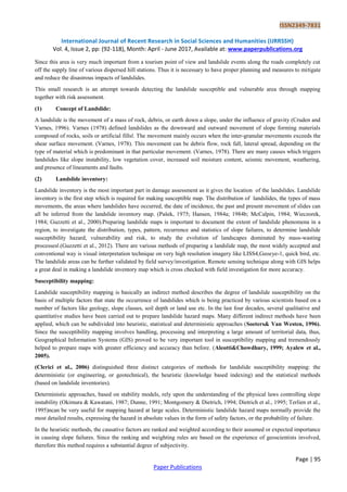 ISSN2349-7831
International Journal of Recent Research in Social Sciences and Humanities (IJRRSSH)
Vol. 4, Issue 2, pp: (92-118), Month: April - June 2017, Available at: www.paperpublications.org
Page | 95
Paper Publications
Since this area is very much important from a tourism point of view and landslide events along the roads completely cut
off the supply line of various dispersed hill stations. Thus it is necessary to have proper planning and measures to mitigate
and reduce the disastrous impacts of landslides.
This small research is an attempt towards detecting the landslide susceptible and vulnerable area through mapping
together with risk assessment.
(1) Concept of Landslide:
A landslide is the movement of a mass of rock, debris, or earth down a slope, under the influence of gravity (Cruden and
Varnes, 1996). Varnes (1978) defined landslides as the downward and outward movement of slope forming materials
composed of rocks, soils or artificial fills‖. The movement mainly occurs when the inter-granular movements exceeds the
shear surface movement. (Varnes, 1978). This movement can be debris flow, rock fall, lateral spread, depending on the
type of material which is predominant in that particular movement. (Varnes, 1978). There are many causes which triggers
landslides like slope instability, low vegetation cover, increased soil moisture content, seismic movement, weathering,
and presence of lineaments and faults.
(2) Landslide inventory:
Landslide inventory is the most important part in damage assessment as it gives the location of the landslides. Landslide
inventory is the first step which is required for making susceptible map. The distribution of landslides, the types of mass
movements, the areas where landslides have occurred, the date of incidence, the past and present movement of slides can
all be inferred from the landslide inventory map. (Pašek, 1975; Hansen, 1984a; 1984b; McCalpin, 1984; Wieczorek,
1984; Guzzetti et al., 2000).Preparing landslide maps is important to document the extent of landslide phenomena in a
region, to investigate the distribution, types, pattern, recurrence and statistics of slope failures, to determine landslide
susceptibility hazard, vulnerability and risk, to study the evolution of landscapes dominated by mass-wasting
processes‖.(Guzzetti et al., 2012). There are various methods of preparing a landslide map, the most widely accepted and
conventional way is visual interpretation technique on very high resolution imagery like LISS4,Geoeye-1, quick bird, etc.
The landslide areas can be further validated by field survey/investigation. Remote sensing technique along with GIS helps
a great deal in making a landslide inventory map which is cross checked with field investigation for more accuracy.
Susceptibility mapping:
Landslide susceptibility mapping is basically an indirect method describes the degree of landslide susceptibility on the
basis of multiple factors that state the occurrence of landslides which is being practiced by various scientists based on a
number of factors like geology, slope classes, soil depth or land use etc. In the last four decades, several qualitative and
quantitative studies have been carried out to prepare landslide hazard maps. Many different indirect methods have been
applied, which can be subdivided into heuristic, statistical and deterministic approaches (Soeters& Van Westen, 1996).
Since the susceptibility mapping involves handling, processing and interpreting a large amount of territorial data, thus,
Geographical Information Systems (GIS) proved to be very important tool in susceptibility mapping and tremendously
helped to prepare maps with greater efficiency and accuracy than before. (Aleotti&Chowdhury, 1999; Ayalew et al.,
2005).
(Clerici et al., 2006) distinguished three distinct categories of methods for landslide susceptibility mapping: the
deterministic (or engineering, or geotechnical), the heuristic (knowledge based indexing) and the statistical methods
(based on landslide inventories).
Deterministic approaches, based on stability models, rely upon the understanding of the physical laws controlling slope
instability (Okimura & Kawatani, 1987; Dunne, 1991; Montgomery & Dietrich, 1994; Dietrich et al., 1995; Terlien et al.,
1995)ncan be very useful for mapping hazard at large scales. Deterministic landslide hazard maps normally provide the
most detailed results, expressing the hazard in absolute values in the form of safety factors, or the probability of failure.
In the heuristic methods, the causative factors are ranked and weighted according to their assumed or expected importance
in causing slope failures. Since the ranking and weighting rules are based on the experience of geoscientists involved,
therefore this method requires a substantial degree of subjectivity.
 